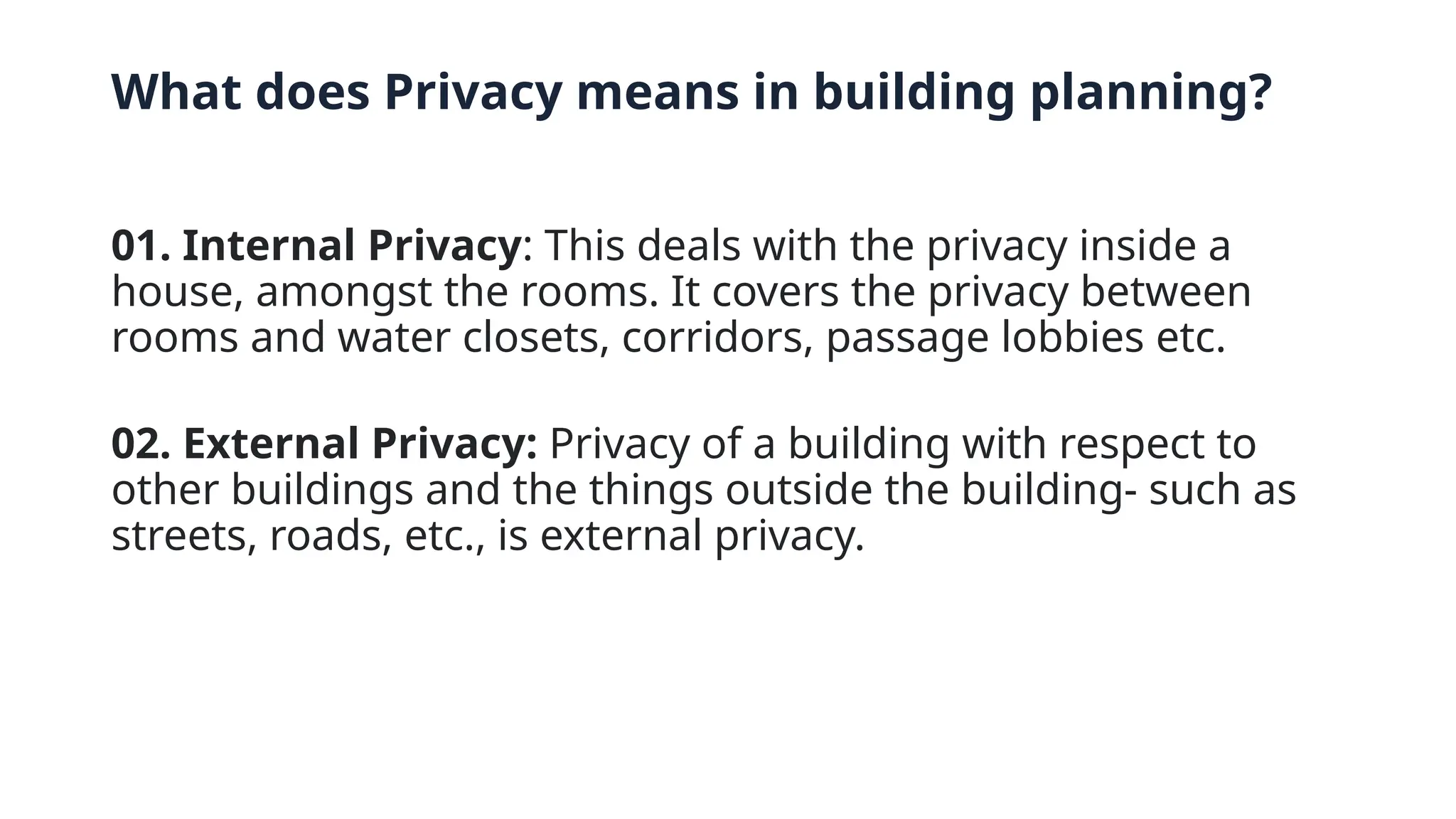 What does Privacy means in building planning?
01. Internal Privacy: This deals with the privacy inside a
house, amongst the rooms. It covers the privacy between
rooms and water closets, corridors, passage lobbies etc.
02. External Privacy: Privacy of a building with respect to
other buildings and the things outside the building- such as
streets, roads, etc., is external privacy.
 