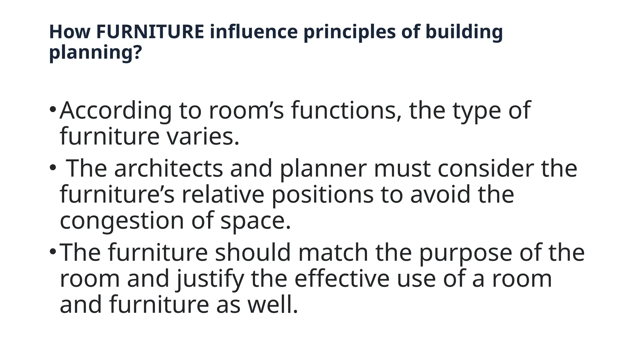 How FURNITURE influence principles of building
planning?
•According to room’s functions, the type of
furniture varies.
• The architects and planner must consider the
furniture’s relative positions to avoid the
congestion of space.
•The furniture should match the purpose of the
room and justify the effective use of a room
and furniture as well.
 