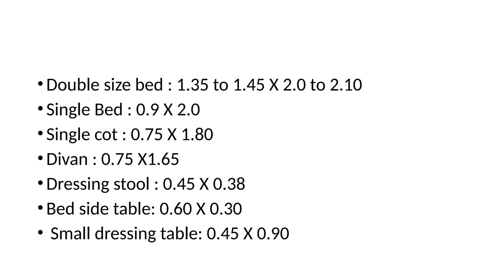 •Double size bed : 1.35 to 1.45 X 2.0 to 2.10
•Single Bed : 0.9 X 2.0
•Single cot : 0.75 X 1.80
•Divan : 0.75 X1.65
•Dressing stool : 0.45 X 0.38
•Bed side table: 0.60 X 0.30
• Small dressing table: 0.45 X 0.90
 