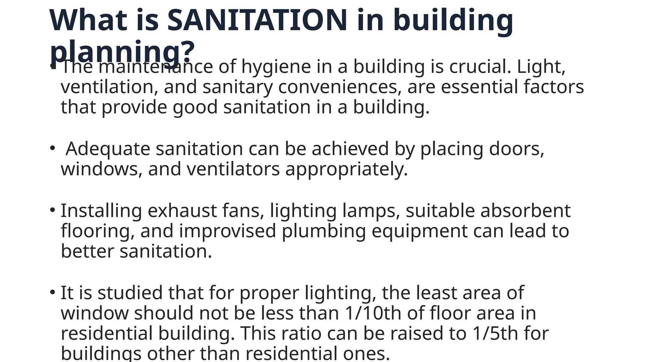 What is SANITATION in building
planning?
• The maintenance of hygiene in a building is crucial. Light,
ventilation, and sanitary conveniences, are essential factors
that provide good sanitation in a building.
• Adequate sanitation can be achieved by placing doors,
windows, and ventilators appropriately.
• Installing exhaust fans, lighting lamps, suitable absorbent
flooring, and improvised plumbing equipment can lead to
better sanitation.
• It is studied that for proper lighting, the least area of
window should not be less than 1/10th of floor area in
residential building. This ratio can be raised to 1/5th for
buildings other than residential ones.
 
