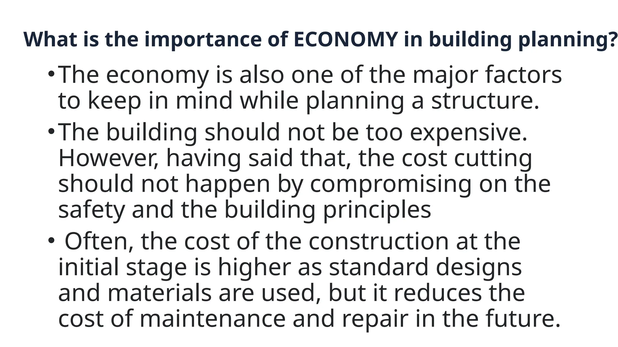 What is the importance of ECONOMY in building planning?
•The economy is also one of the major factors
to keep in mind while planning a structure.
•The building should not be too expensive.
However, having said that, the cost cutting
should not happen by compromising on the
safety and the building principles
• Often, the cost of the construction at the
initial stage is higher as standard designs
and materials are used, but it reduces the
cost of maintenance and repair in the future.
 