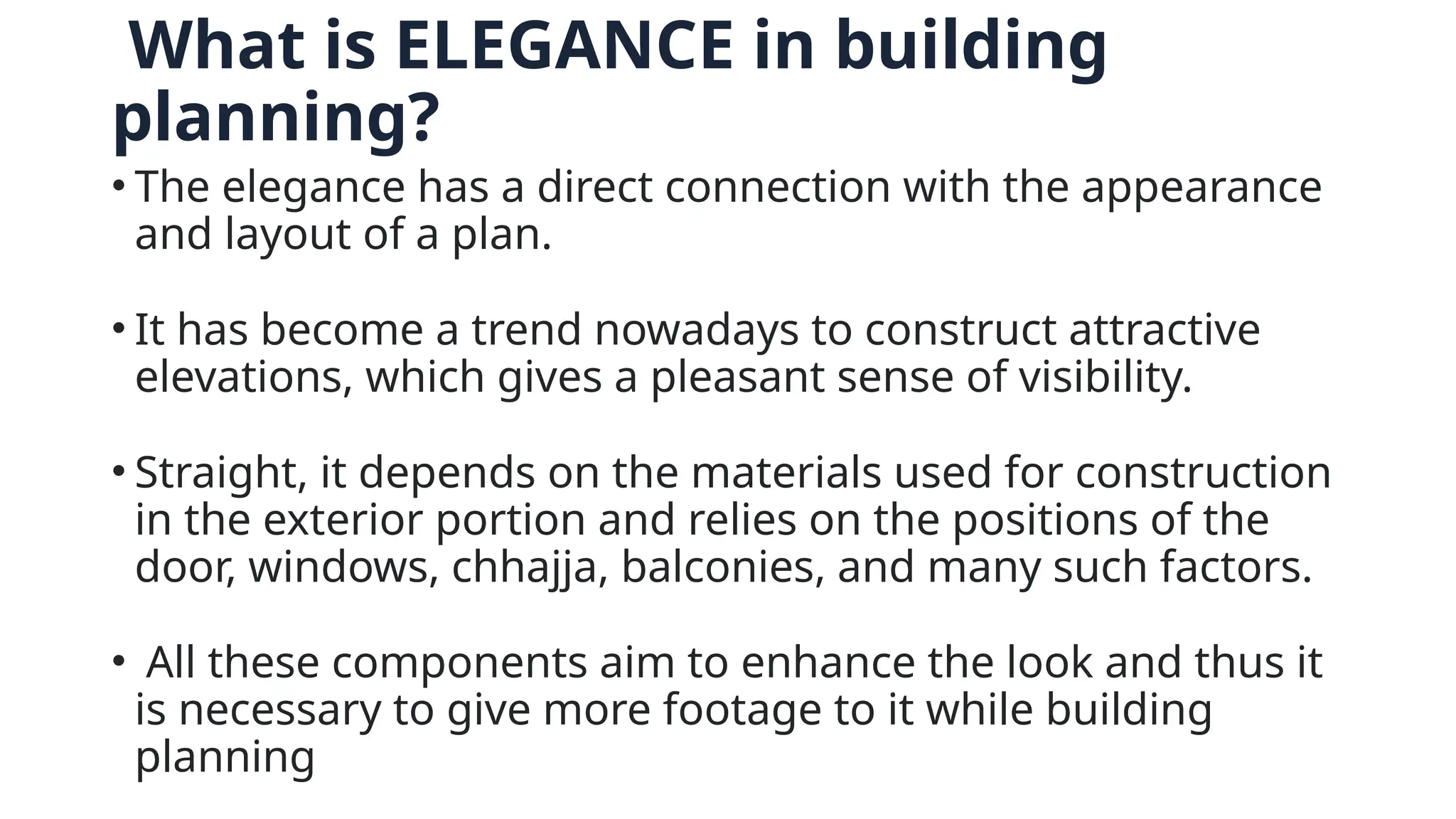 What is ELEGANCE in building
planning?
• The elegance has a direct connection with the appearance
and layout of a plan.
• It has become a trend nowadays to construct attractive
elevations, which gives a pleasant sense of visibility.
• Straight, it depends on the materials used for construction
in the exterior portion and relies on the positions of the
door, windows, chhajja, balconies, and many such factors.
• All these components aim to enhance the look and thus it
is necessary to give more footage to it while building
planning
 