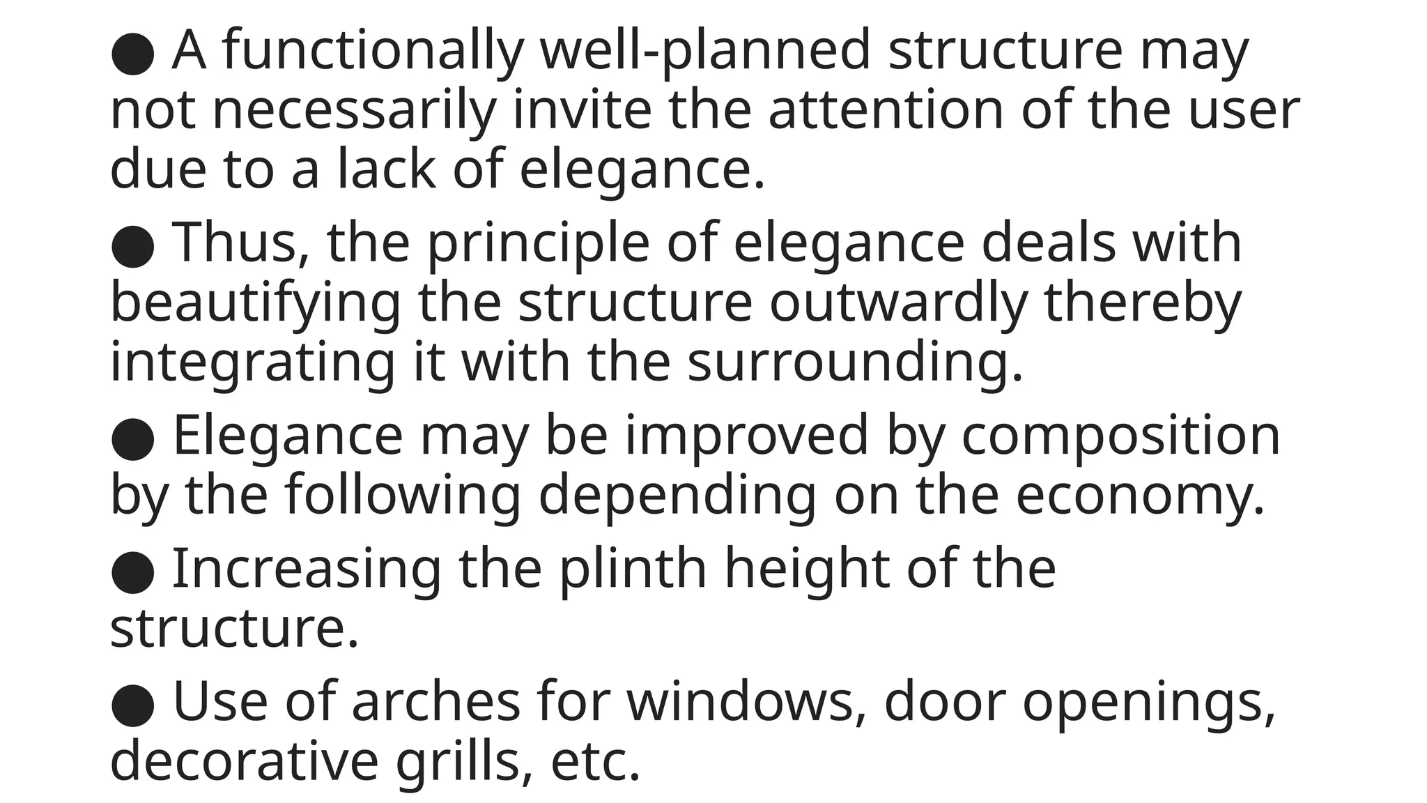 ● A functionally well-planned structure may
not necessarily invite the attention of the user
due to a lack of elegance.
● Thus, the principle of elegance deals with
beautifying the structure outwardly thereby
integrating it with the surrounding.
● Elegance may be improved by composition
by the following depending on the economy.
● Increasing the plinth height of the
structure.
● Use of arches for windows, door openings,
decorative grills, etc.
 