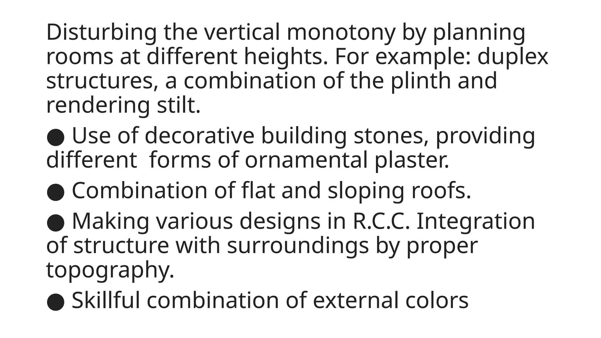 Disturbing the vertical monotony by planning
rooms at different heights. For example: duplex
structures, a combination of the plinth and
rendering stilt.
● Use of decorative building stones, providing
different forms of ornamental plaster.
● Combination of flat and sloping roofs.
● Making various designs in R.C.C. Integration
of structure with surroundings by proper
topography.
● Skillful combination of external colors
 