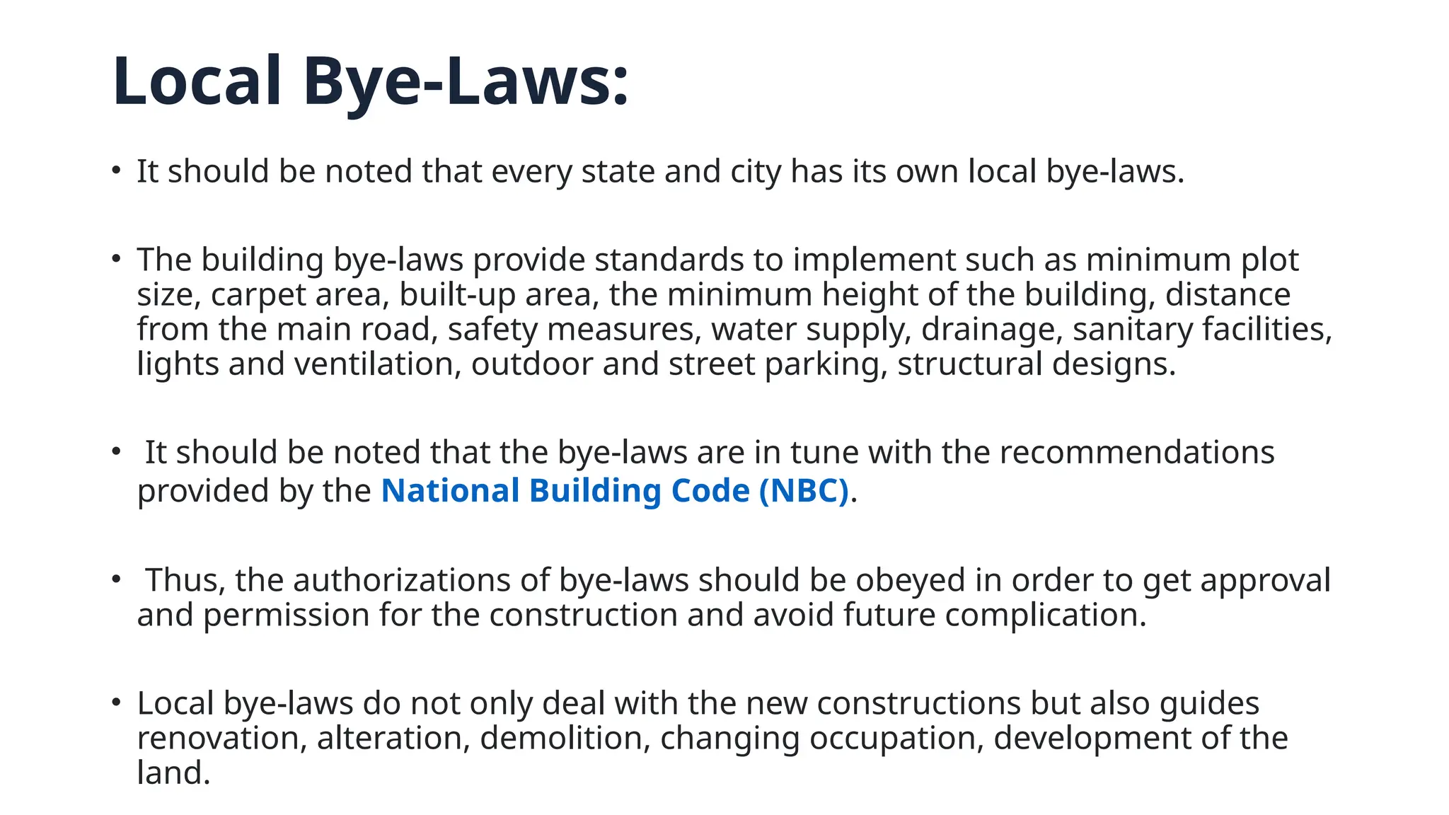 Local Bye-Laws:
• It should be noted that every state and city has its own local bye-laws.
• The building bye-laws provide standards to implement such as minimum plot
size, carpet area, built-up area, the minimum height of the building, distance
from the main road, safety measures, water supply, drainage, sanitary facilities,
lights and ventilation, outdoor and street parking, structural designs.
• It should be noted that the bye-laws are in tune with the recommendations
provided by the National Building Code (NBC).
• Thus, the authorizations of bye-laws should be obeyed in order to get approval
and permission for the construction and avoid future complication.
• Local bye-laws do not only deal with the new constructions but also guides
renovation, alteration, demolition, changing occupation, development of the
land.
 