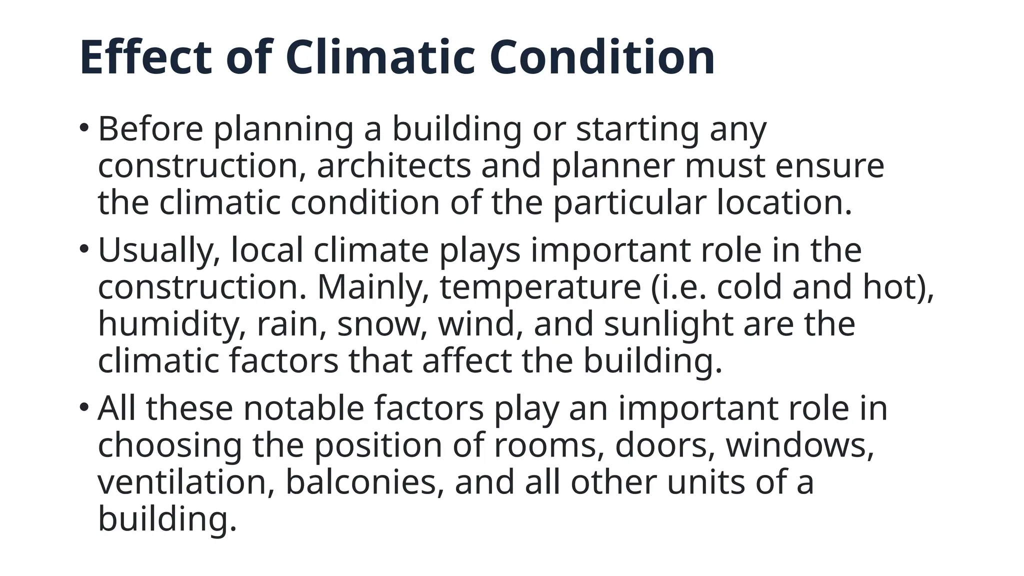 Effect of Climatic Condition
• Before planning a building or starting any
construction, architects and planner must ensure
the climatic condition of the particular location.
• Usually, local climate plays important role in the
construction. Mainly, temperature (i.e. cold and hot),
humidity, rain, snow, wind, and sunlight are the
climatic factors that affect the building.
• All these notable factors play an important role in
choosing the position of rooms, doors, windows,
ventilation, balconies, and all other units of a
building.
 