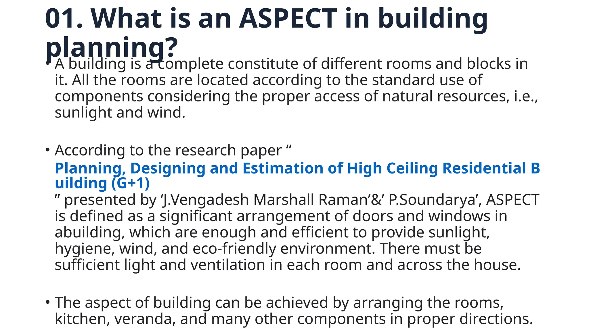 01. What is an ASPECT in building
planning?
• A building is a complete constitute of different rooms and blocks in
it. All the rooms are located according to the standard use of
components considering the proper access of natural resources, i.e.,
sunlight and wind.
• According to the research paper “
Planning, Designing and Estimation of High Ceiling Residential B
uilding (G+1)
” presented by ‘J.Vengadesh Marshall Raman’&’ P.Soundarya’, ASPECT
is defined as a significant arrangement of doors and windows in
abuilding, which are enough and efficient to provide sunlight,
hygiene, wind, and eco-friendly environment. There must be
sufficient light and ventilation in each room and across the house.
• The aspect of building can be achieved by arranging the rooms,
kitchen, veranda, and many other components in proper directions.
 