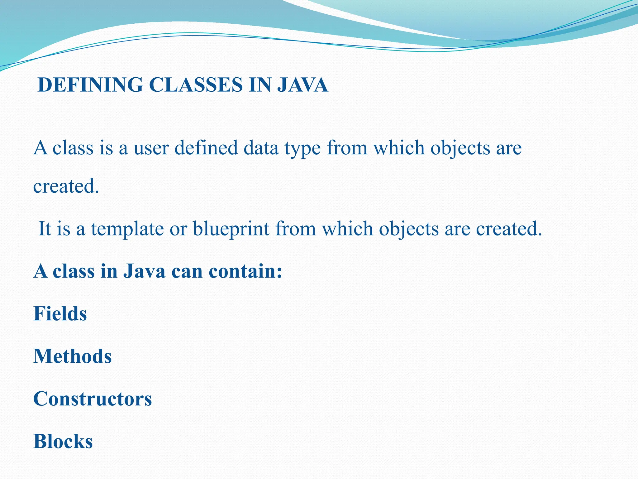 DEFINING CLASSES IN JAVA A class is a user defined data type from which objects are created. It is a template or blueprint from which objects are created. A class in Java can contain: Fields Methods Constructors Blocks 
