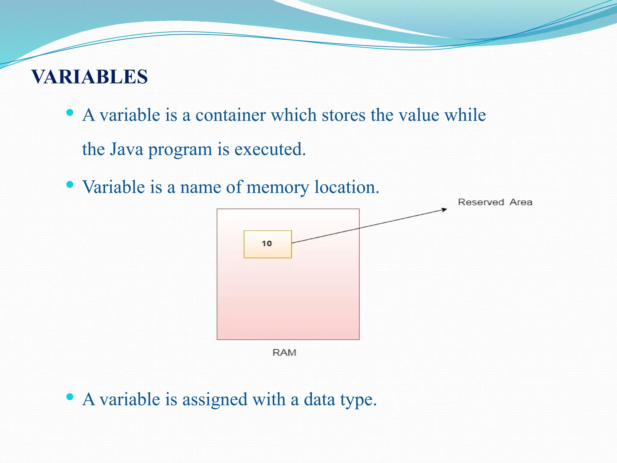 VARIABLES  A variable is a container which stores the value while the Java program is executed.  Variable is a name of memory location.  A variable is assigned with a data type. 