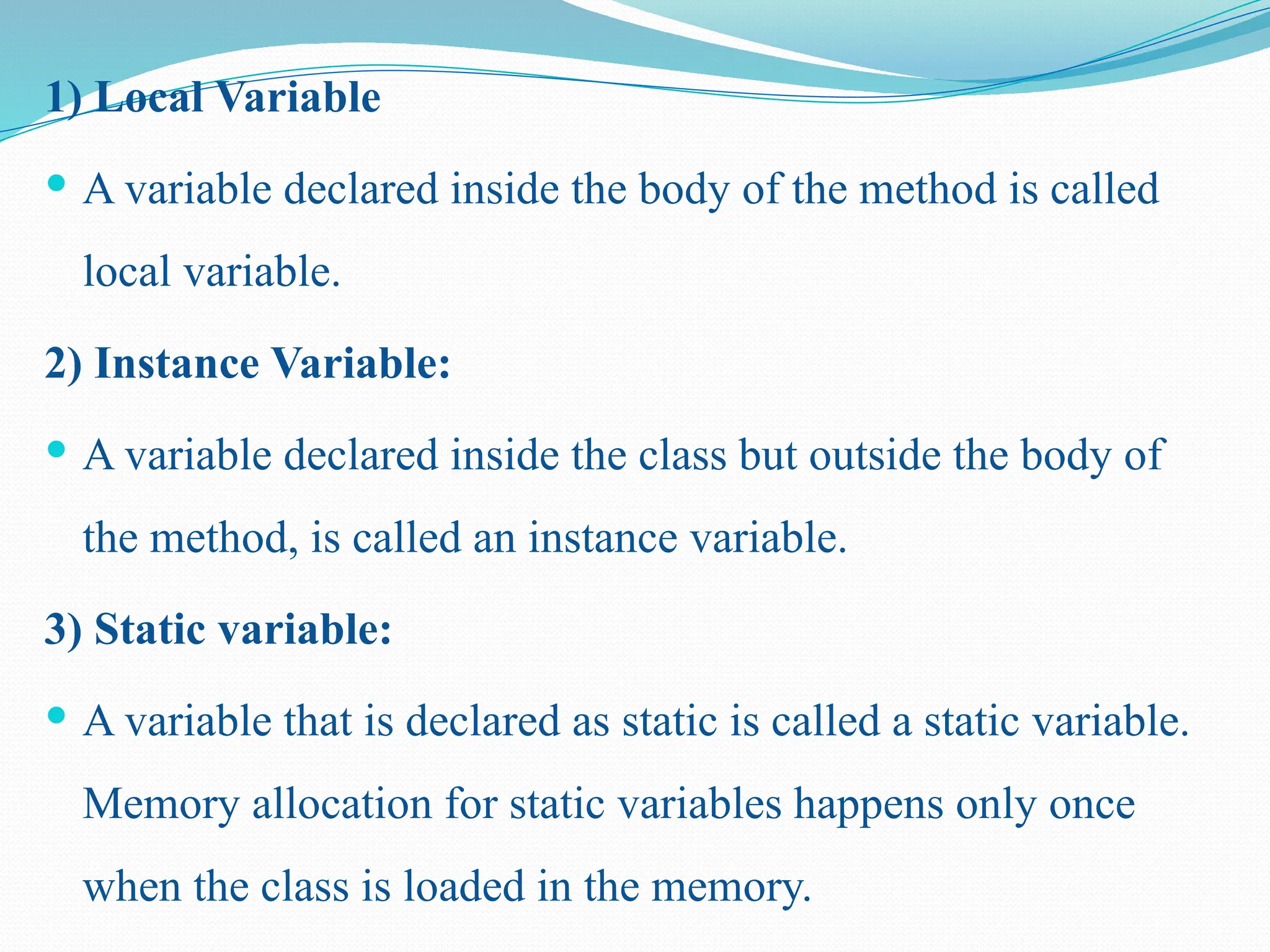 1) Local Variable  A variable declared inside the body of the method is called local variable. 2) Instance Variable:  A variable declared inside the class but outside the body of the method, is called an instance variable. 3) Static variable:  A variable that is declared as static is called a static variable. Memory allocation for static variables happens only once when the class is loaded in the memory. 