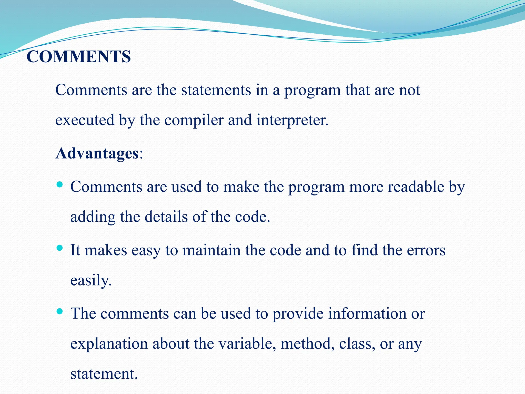 COMMENTS Comments are the statements in a program that are not executed by the compiler and interpreter. Advantages:  Comments are used to make the program more readable by adding the details of the code.  It makes easy to maintain the code and to find the errors easily.  The comments can be used to provide information or explanation about the variable, method, class, or any statement. 