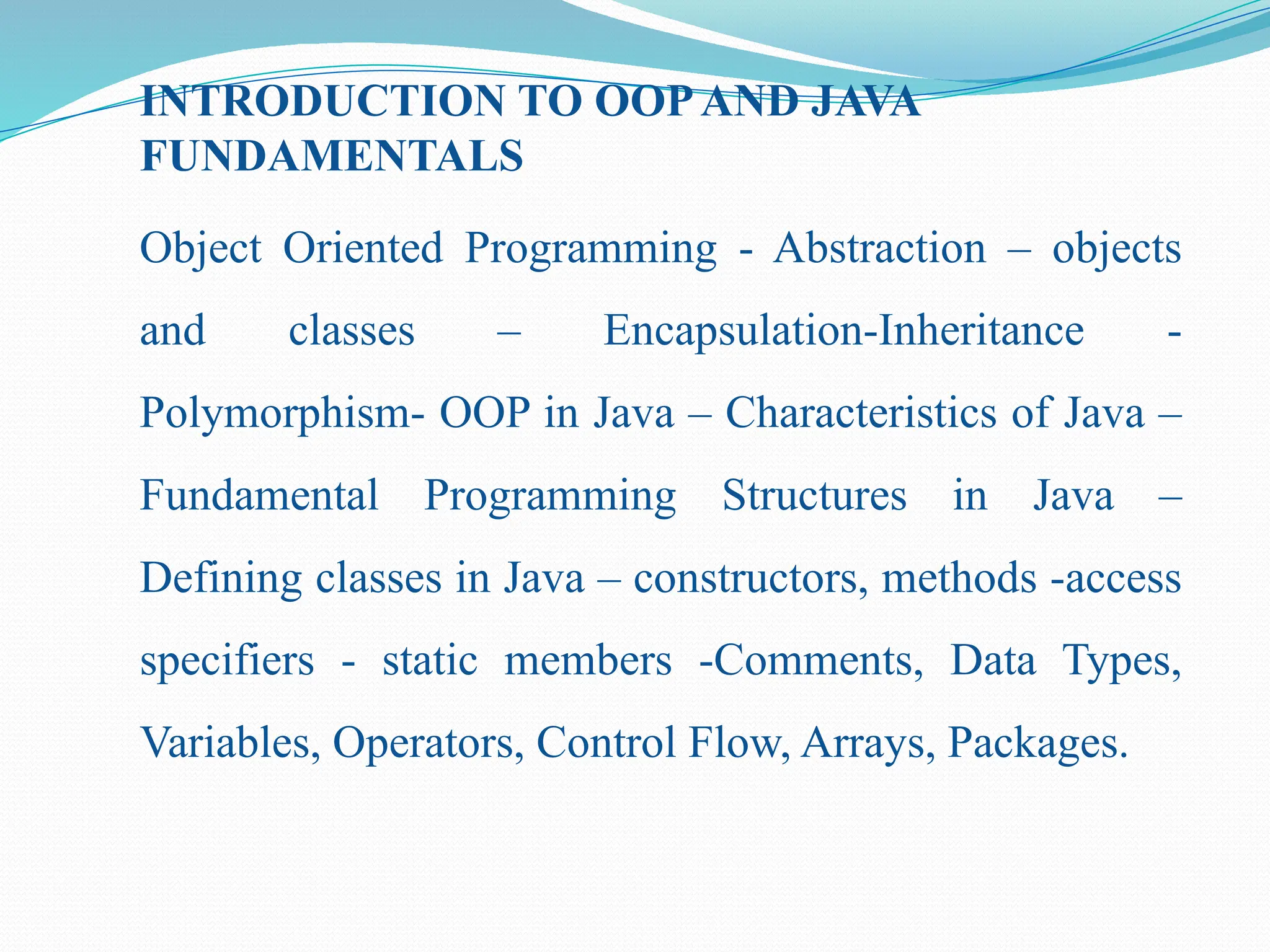 INTRODUCTION TO OOPAND JAVA FUNDAMENTALS Object Oriented Programming - Abstraction – objects and classes – Encapsulation-Inheritance - Polymorphism- OOP in Java – Characteristics of Java – Fundamental Programming Structures in Java – Defining classes in Java – constructors, methods -access specifiers - static members -Comments, Data Types, Variables, Operators, Control Flow, Arrays, Packages. 