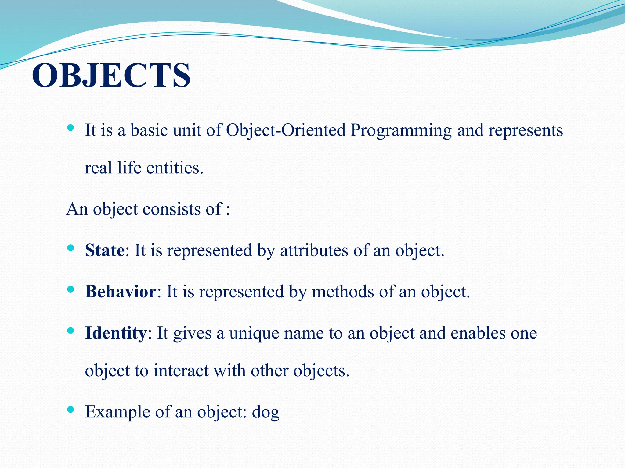 OBJECTS  It is a basic unit of Object-Oriented Programming and represents real life entities. An object consists of :  State: It is represented by attributes of an object.  Behavior: It is represented by methods of an object.  Identity: It gives a unique name to an object and enables one object to interact with other objects.  Example of an object: dog 