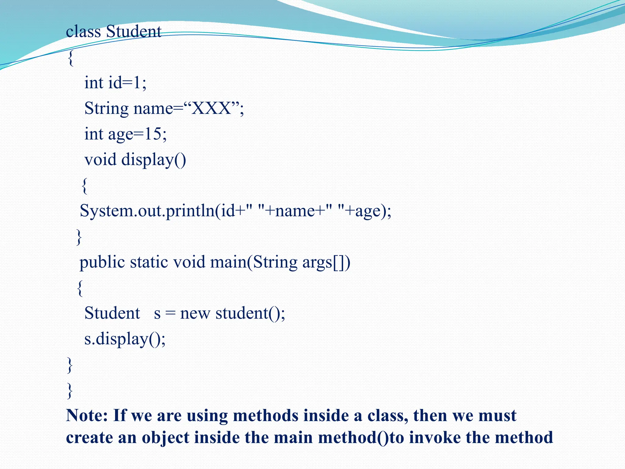 class Student { int id=1; String name=“XXX”; int age=15; void display() { System.out.println(id+" "+name+" "+age); } public static void main(String args[]) { Student s = new student(); s.display(); } } Note: If we are using methods inside a class, then we must create an object inside the main method()to invoke the method 