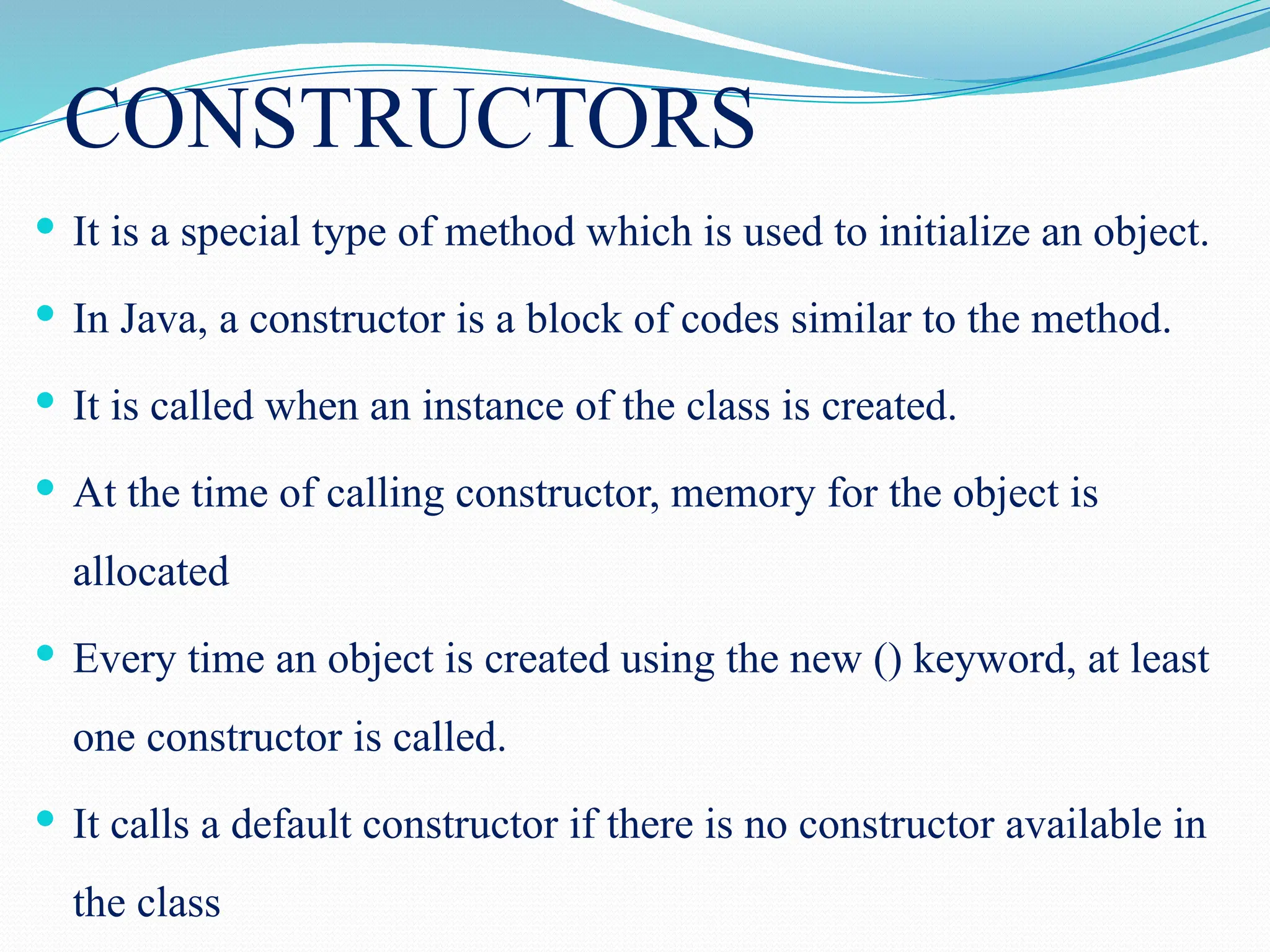 CONSTRUCTORS  It is a special type of method which is used to initialize an object.  In Java, a constructor is a block of codes similar to the method.  It is called when an instance of the class is created.  At the time of calling constructor, memory for the object is allocated  Every time an object is created using the new () keyword, at least one constructor is called.  It calls a default constructor if there is no constructor available in the class 