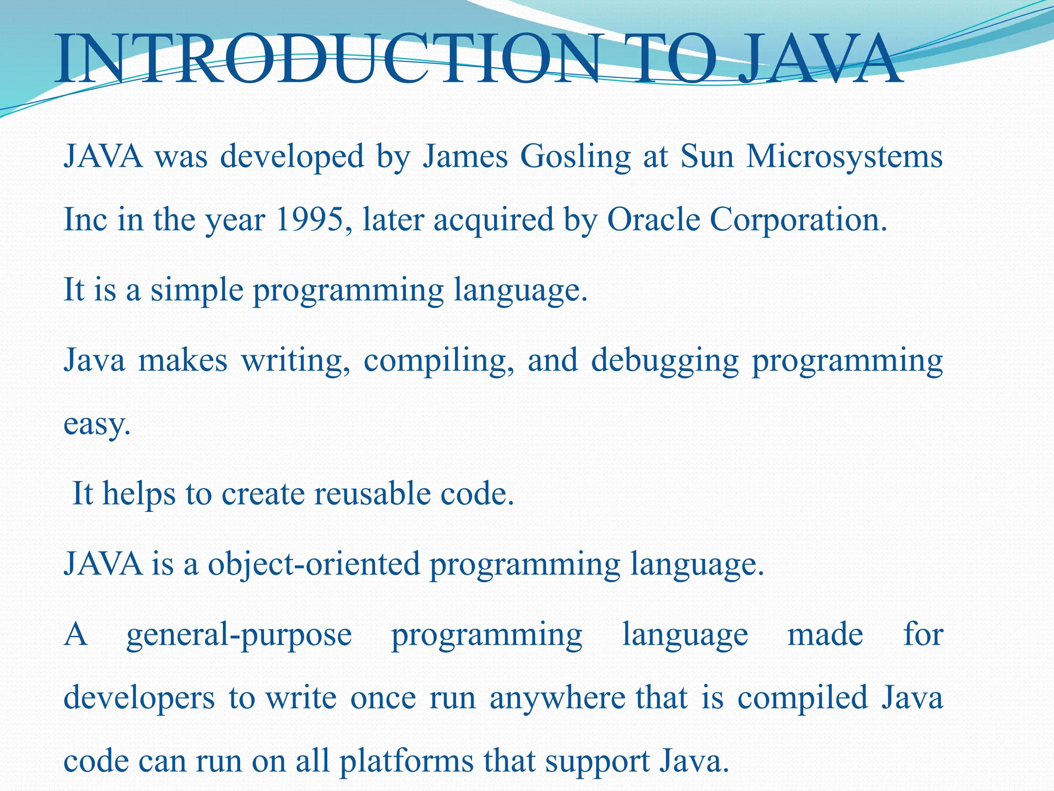 INTRODUCTION TO JAVA JAVA was developed by James Gosling at Sun Microsystems Inc in the year 1995, later acquired by Oracle Corporation. It is a simple programming language. Java makes writing, compiling, and debugging programming easy. It helps to create reusable code. JAVA is a object-oriented programming language. A general-purpose programming language made for developers to write once run anywhere that is compiled Java code can run on all platforms that support Java. 