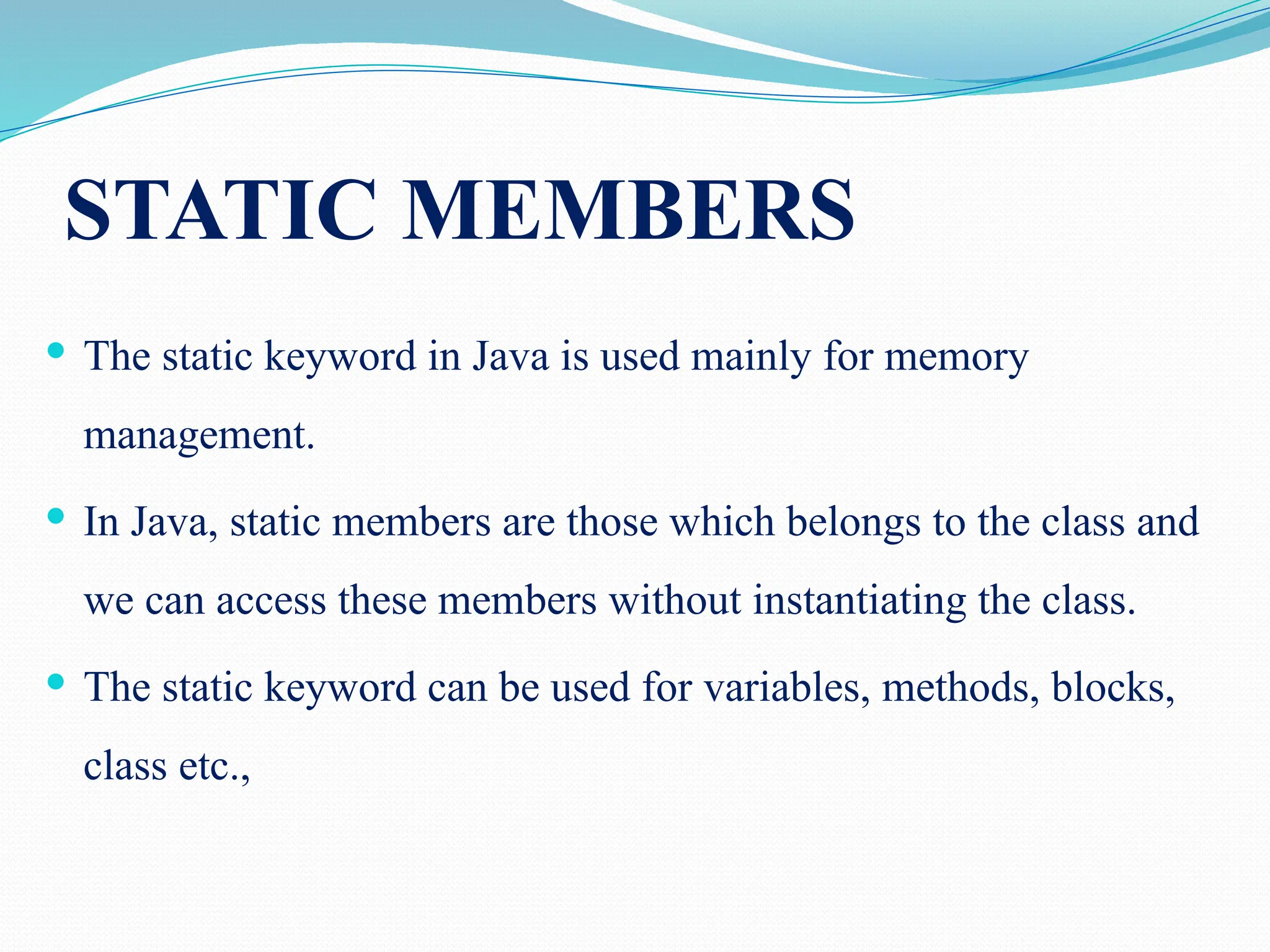 STATIC MEMBERS  The static keyword in Java is used mainly for memory management.  In Java, static members are those which belongs to the class and we can access these members without instantiating the class.  The static keyword can be used for variables, methods, blocks, class etc., 