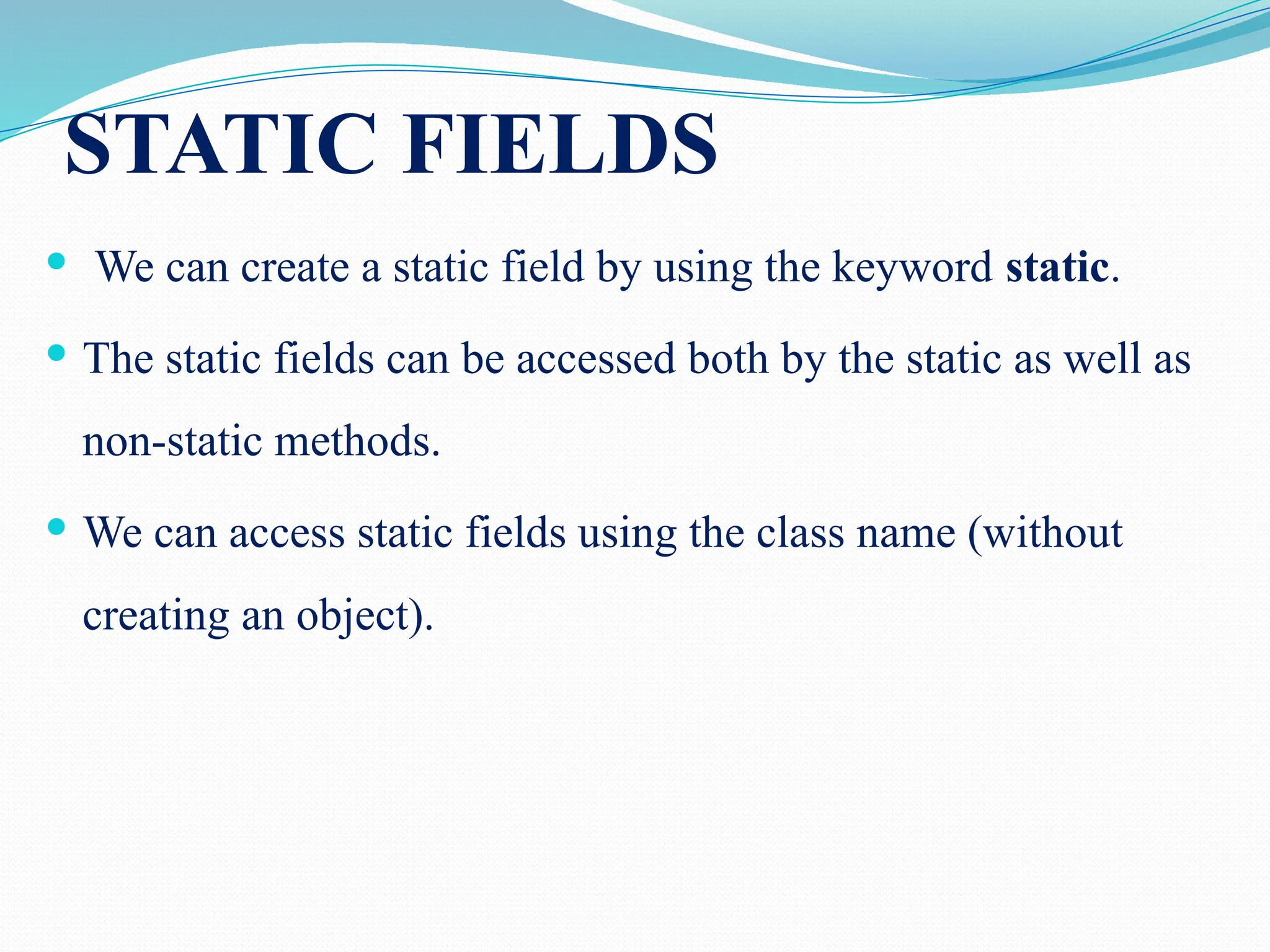 STATIC FIELDS  We can create a static field by using the keyword static.  The static fields can be accessed both by the static as well as non-static methods.  We can access static fields using the class name (without creating an object). 