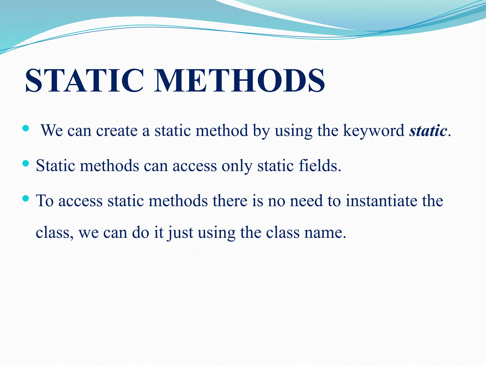 STATIC METHODS  We can create a static method by using the keyword static.  Static methods can access only static fields.  To access static methods there is no need to instantiate the class, we can do it just using the class name. 