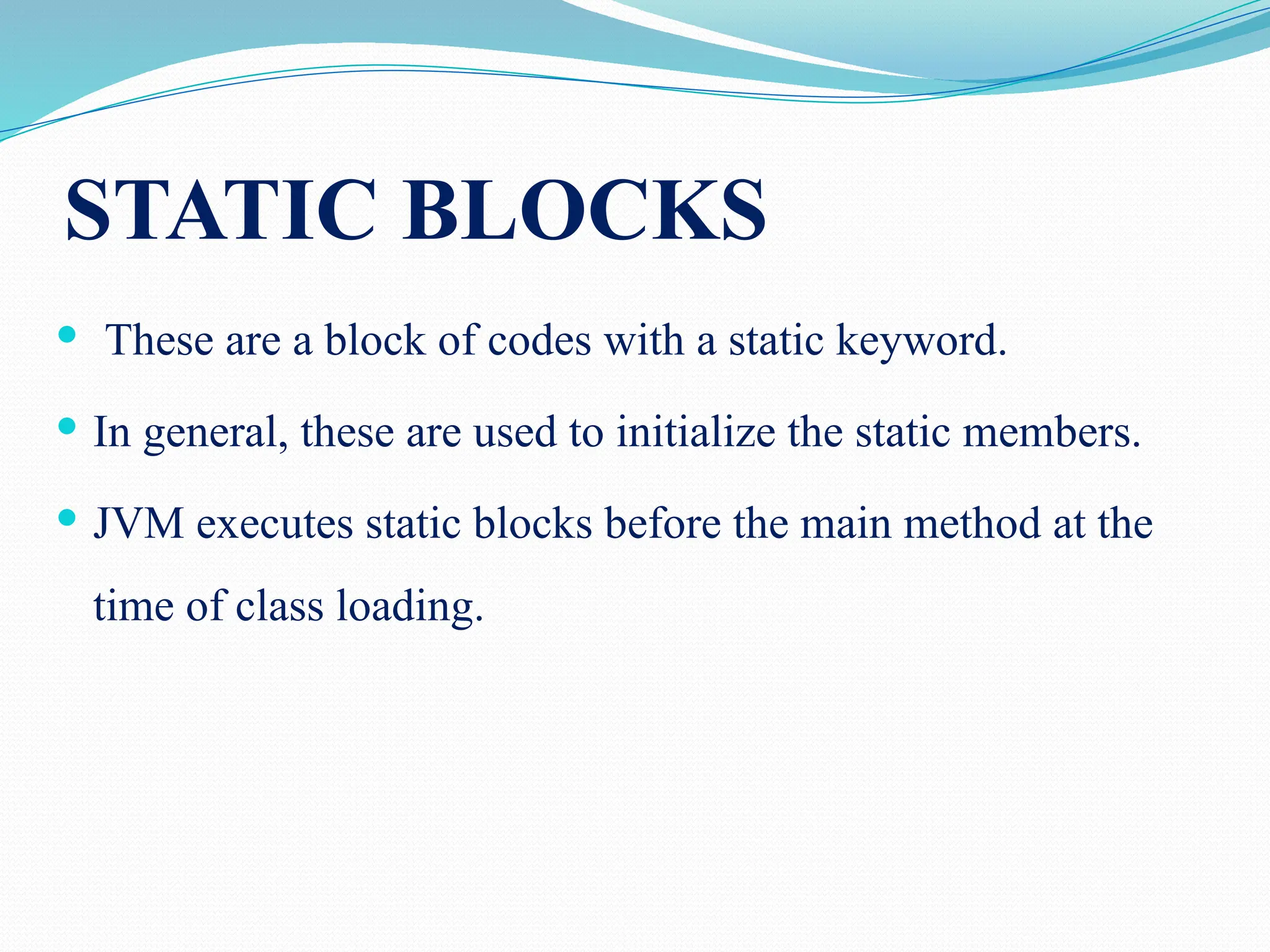 STATIC BLOCKS  These are a block of codes with a static keyword.  In general, these are used to initialize the static members.  JVM executes static blocks before the main method at the time of class loading. 