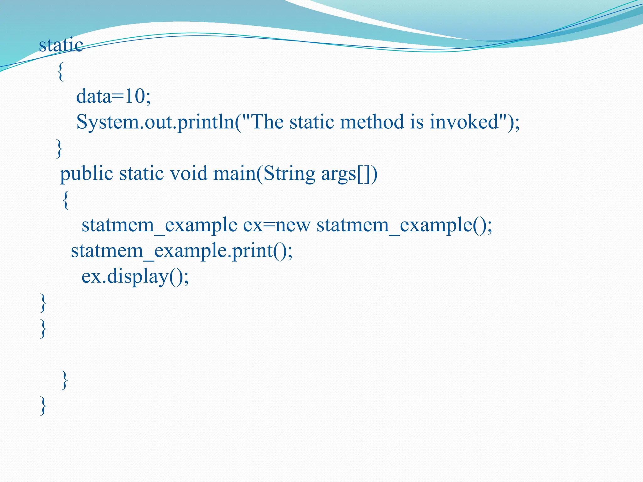 static { data=10; System.out.println("The static method is invoked"); } public static void main(String args[]) { statmem_example ex=new statmem_example(); statmem_example.print(); ex.display(); } } } } 