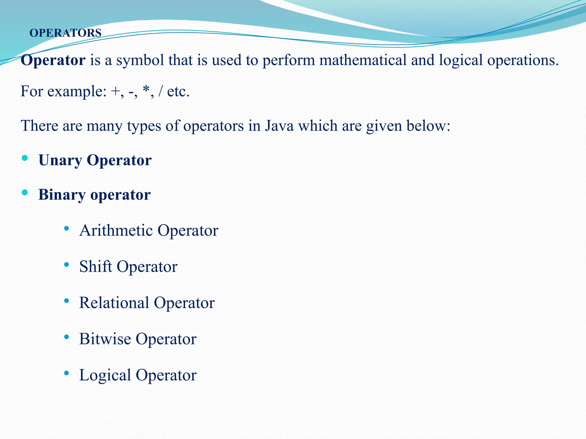 OPERATORS Operator is a symbol that is used to perform mathematical and logical operations. For example: +, -, *, / etc. There are many types of operators in Java which are given below:  Unary Operator  Binary operator  Arithmetic Operator  Shift Operator  Relational Operator  Bitwise Operator  Logical Operator 