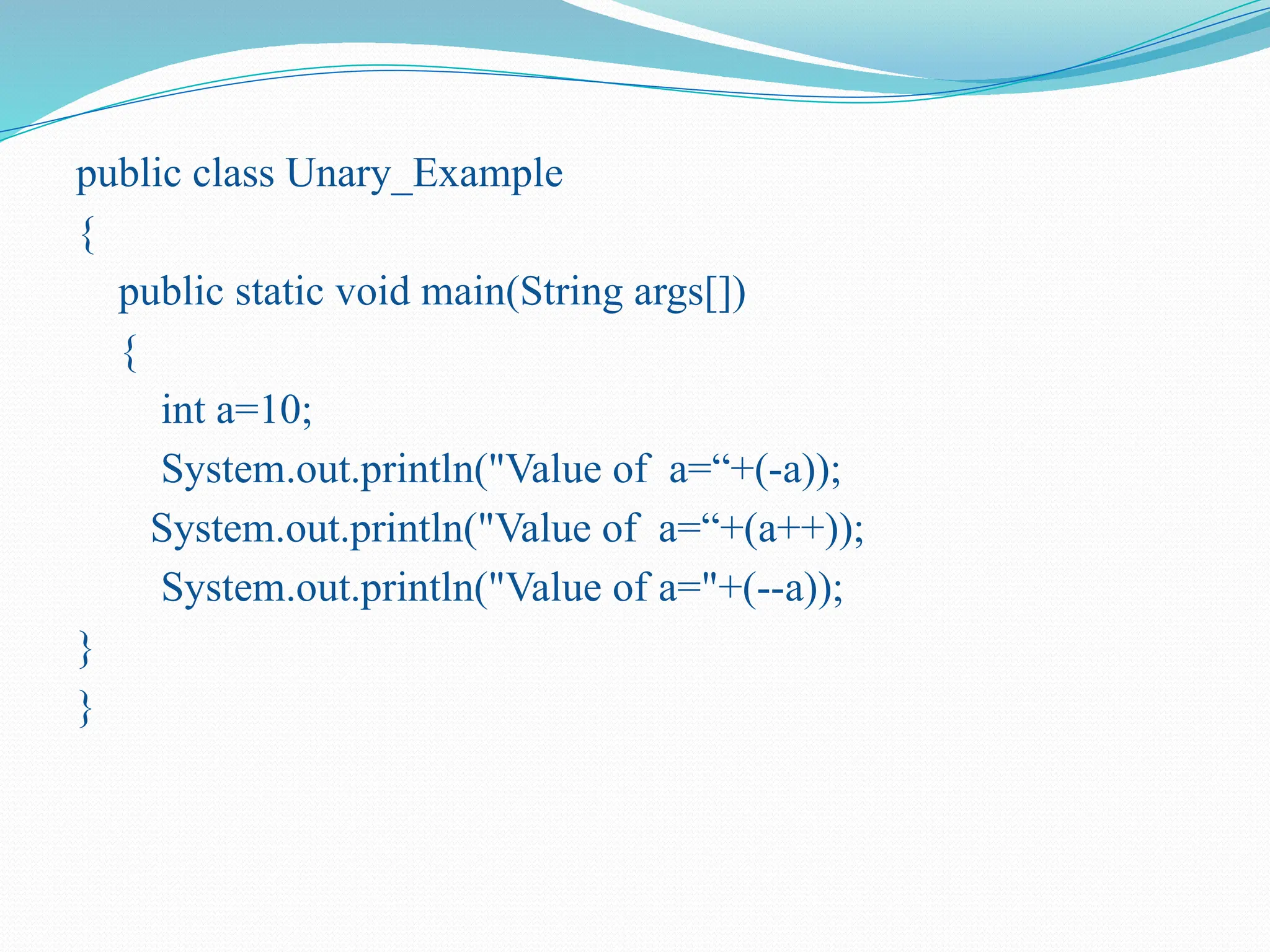public class Unary_Example { public static void main(String args[]) { int a=10; System.out.println("Value of a=“+(-a)); System.out.println("Value of a=“+(a++)); System.out.println("Value of a="+(--a)); } } 