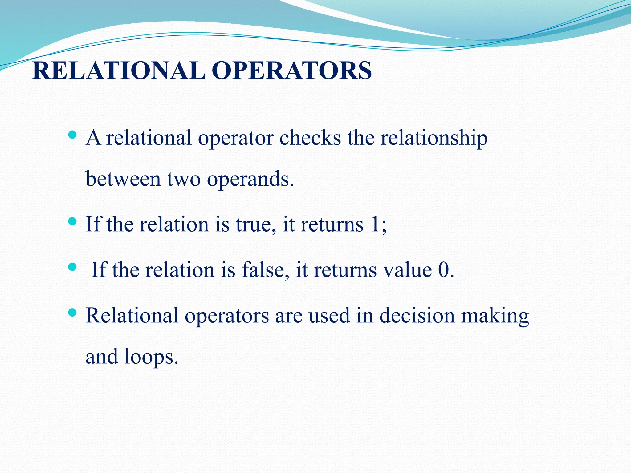 RELATIONAL OPERATORS  A relational operator checks the relationship between two operands.  If the relation is true, it returns 1;  If the relation is false, it returns value 0.  Relational operators are used in decision making and loops. 