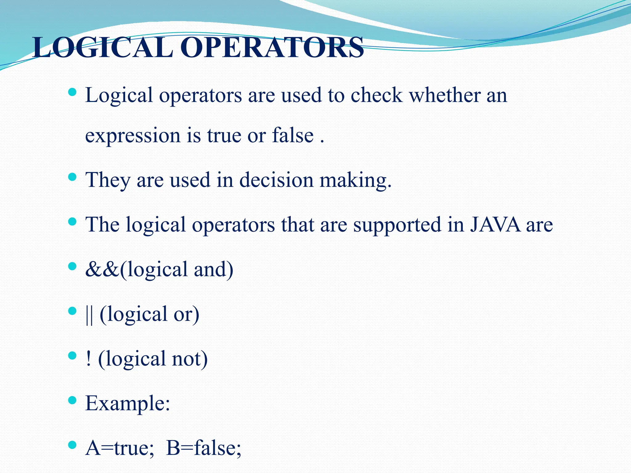 LOGICAL OPERATORS  Logical operators are used to check whether an expression is true or false .  They are used in decision making.  The logical operators that are supported in JAVA are  &&(logical and)  || (logical or)  ! (logical not)  Example:  A=true; B=false; 
