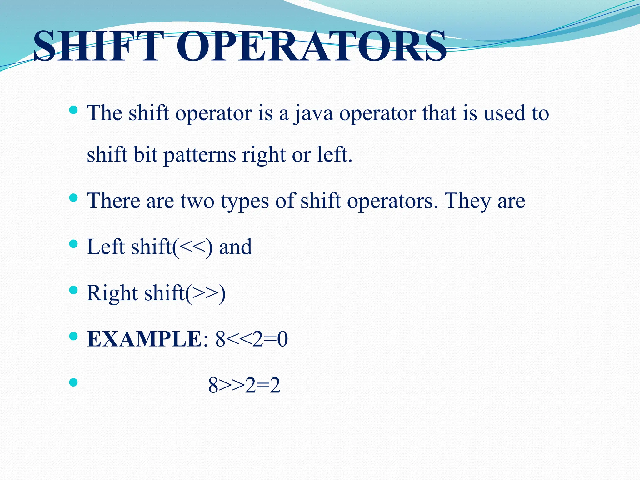 SHIFT OPERATORS  The shift operator is a java operator that is used to shift bit patterns right or left.  There are two types of shift operators. They are  Left shift(<<) and  Right shift(>>)  EXAMPLE: 8<<2=0  8>>2=2 