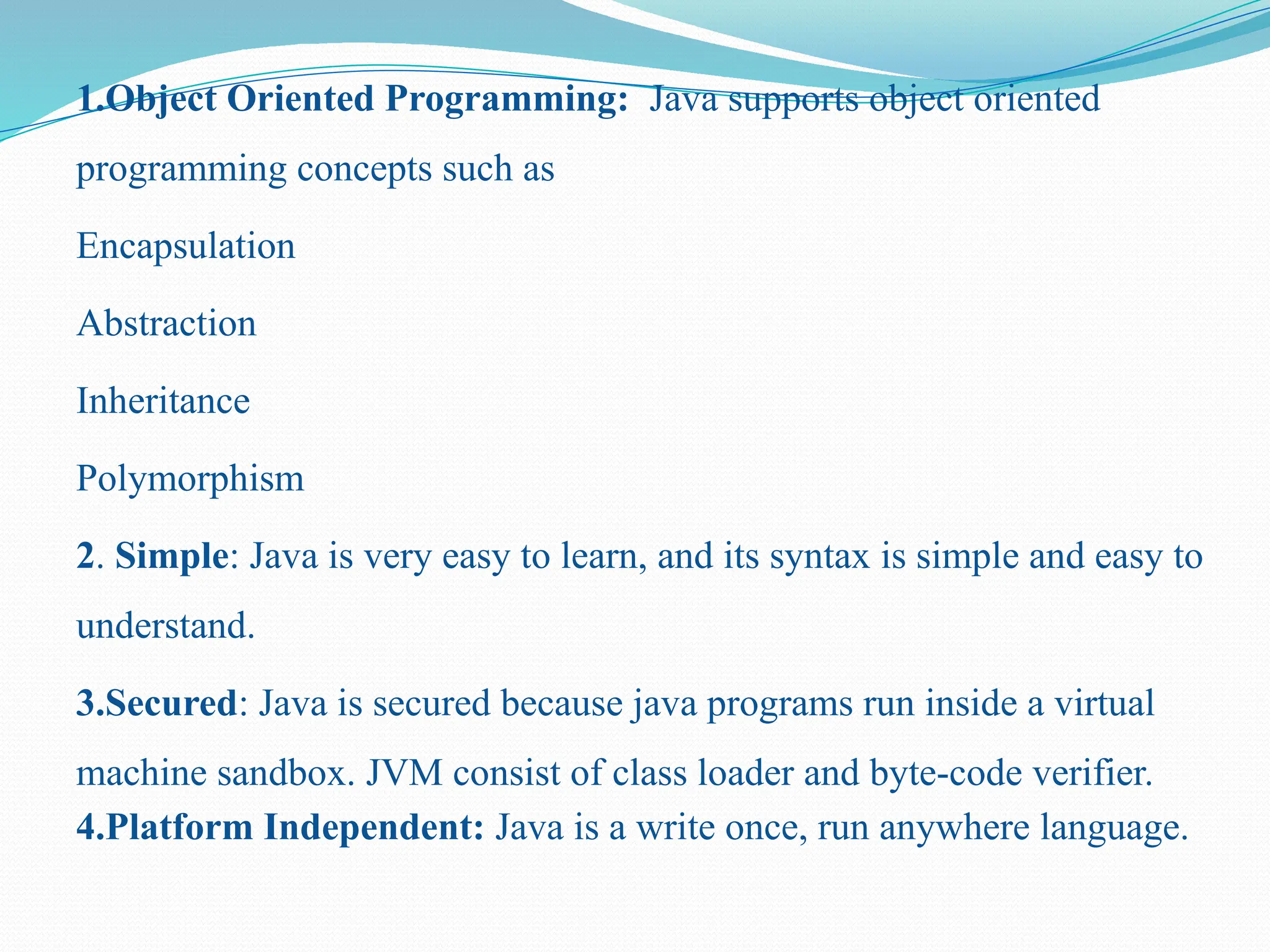 1.Object Oriented Programming: Java supports object oriented programming concepts such as Encapsulation Abstraction Inheritance Polymorphism 2. Simple: Java is very easy to learn, and its syntax is simple and easy to understand. 3.Secured: Java is secured because java programs run inside a virtual machine sandbox. JVM consist of class loader and byte-code verifier. 4.Platform Independent: Java is a write once, run anywhere language. 