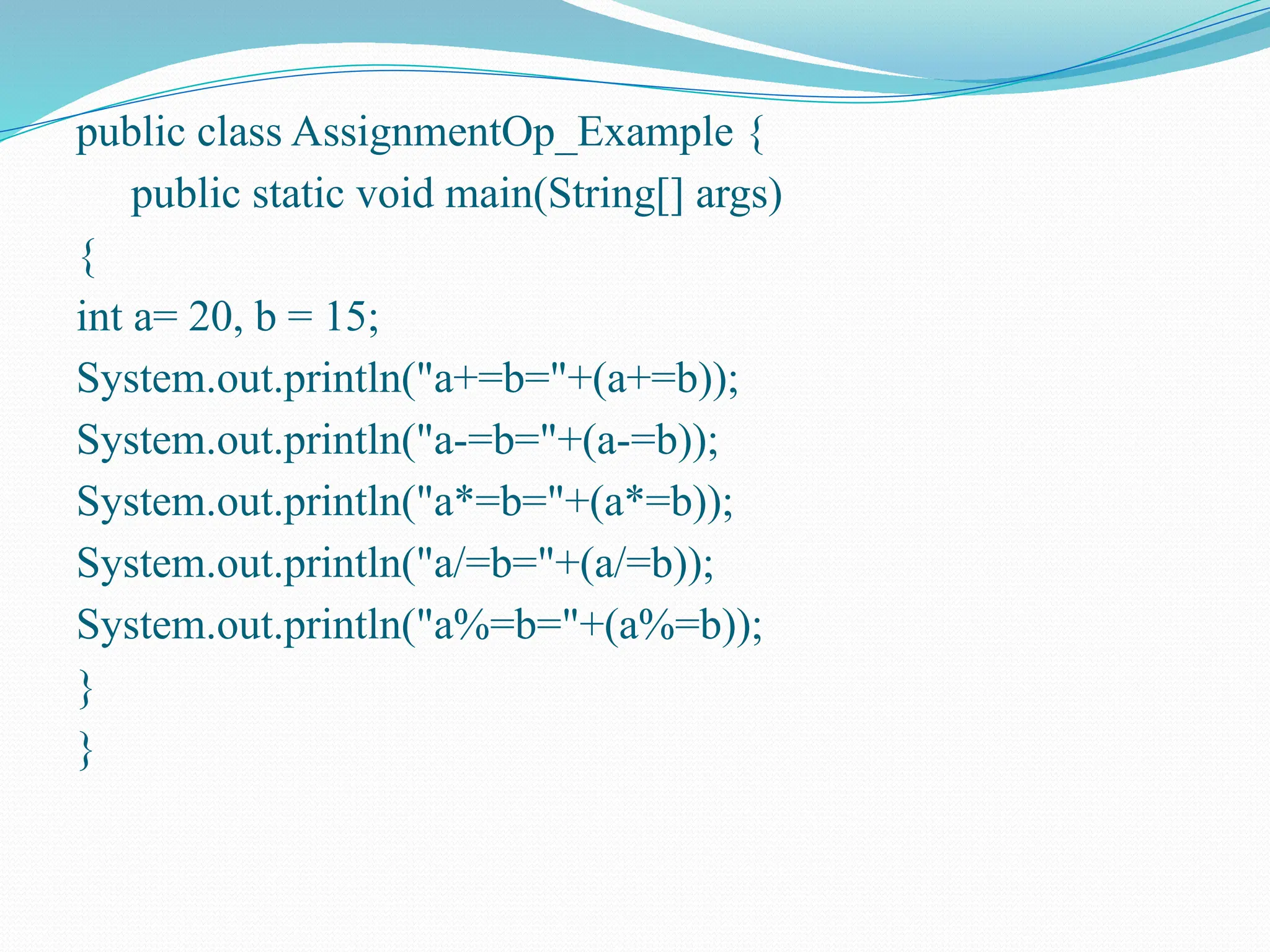 public class AssignmentOp_Example { public static void main(String[] args) { int a= 20, b = 15; System.out.println("a+=b="+(a+=b)); System.out.println("a-=b="+(a-=b)); System.out.println("a*=b="+(a*=b)); System.out.println("a/=b="+(a/=b)); System.out.println("a%=b="+(a%=b)); } } 