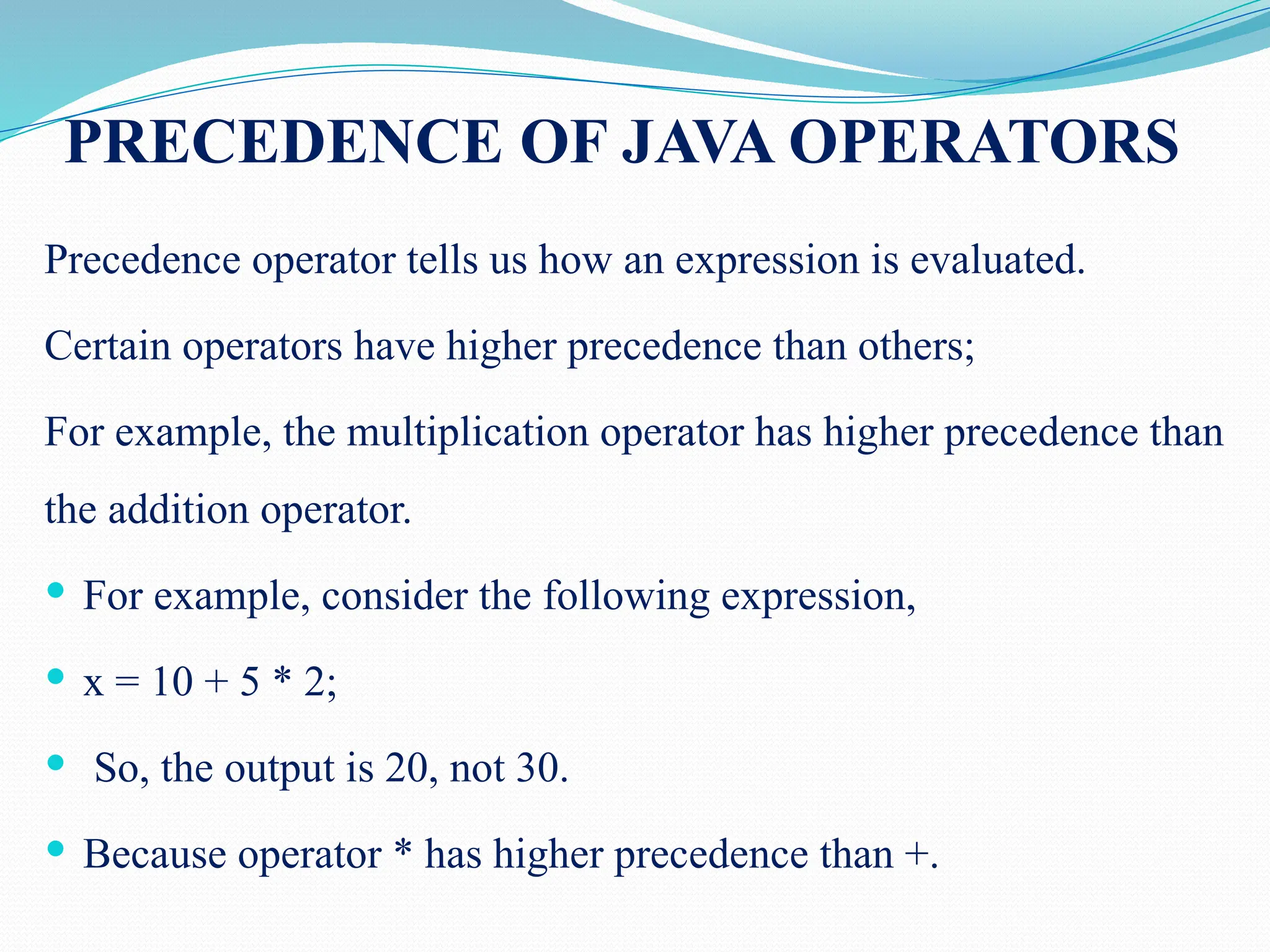 PRECEDENCE OF JAVA OPERATORS Precedence operator tells us how an expression is evaluated. Certain operators have higher precedence than others; For example, the multiplication operator has higher precedence than the addition operator.  For example, consider the following expression,  x = 10 + 5 * 2;  So, the output is 20, not 30.  Because operator * has higher precedence than +. 