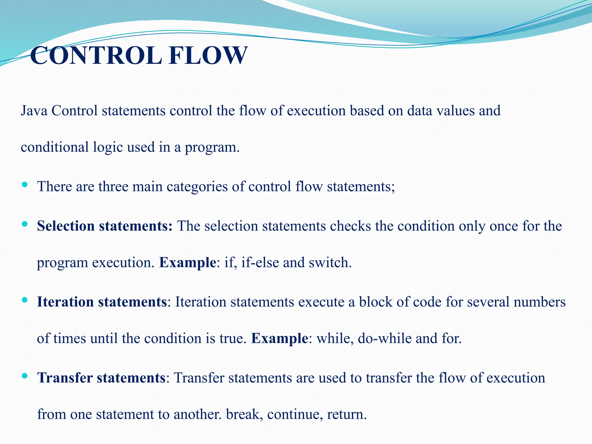CONTROL FLOW Java Control statements control the flow of execution based on data values and conditional logic used in a program.  There are three main categories of control flow statements;  Selection statements: The selection statements checks the condition only once for the program execution. Example: if, if-else and switch.  Iteration statements: Iteration statements execute a block of code for several numbers of times until the condition is true. Example: while, do-while and for.  Transfer statements: Transfer statements are used to transfer the flow of execution from one statement to another. break, continue, return. 