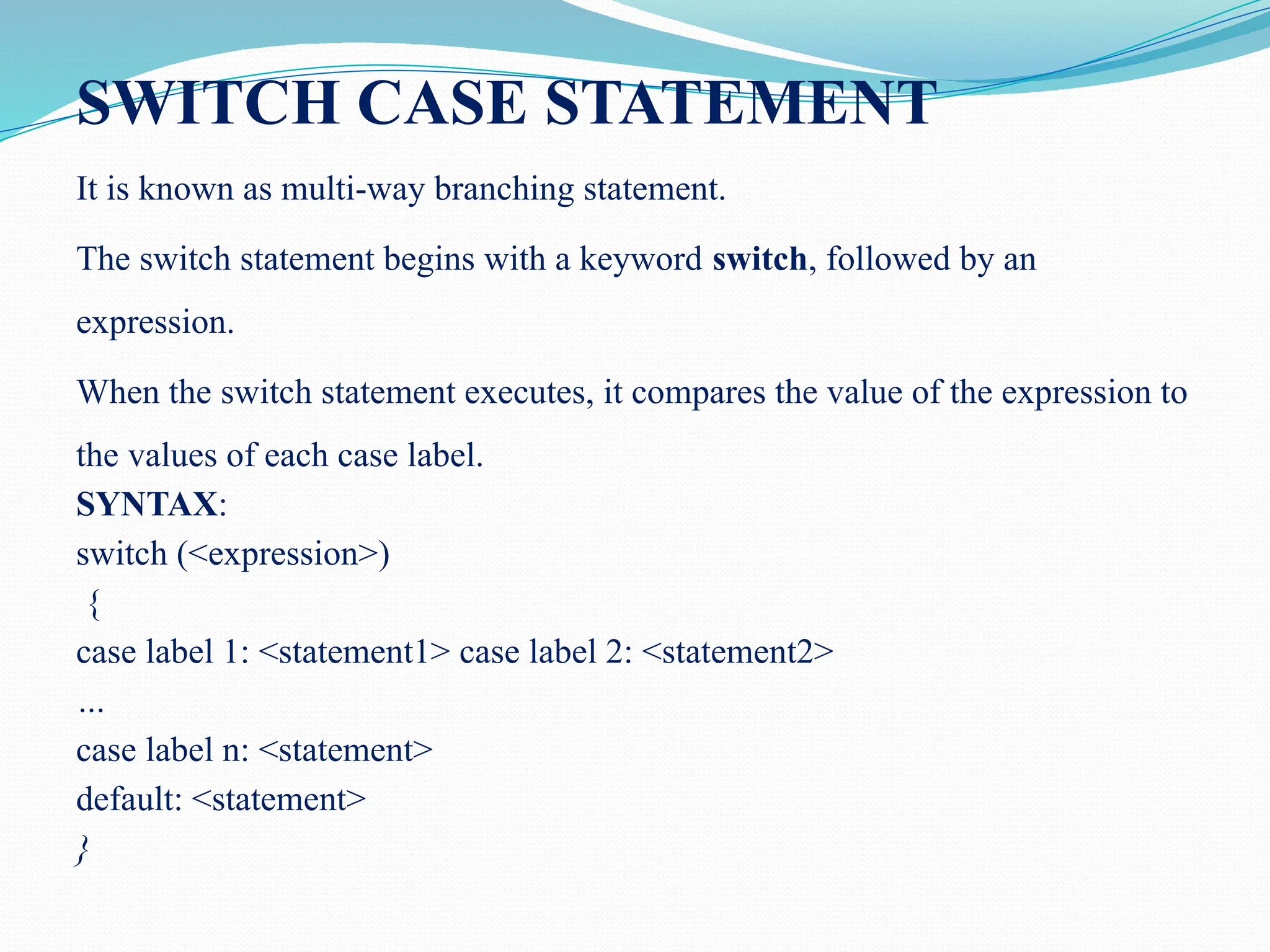 SWITCH CASE STATEMENT It is known as multi-way branching statement. The switch statement begins with a keyword switch, followed by an expression. When the switch statement executes, it compares the value of the expression to the values of each case label. SYNTAX: switch (<expression>) { case label 1: <statement1> case label 2: <statement2> … case label n: <statement> default: <statement> } 