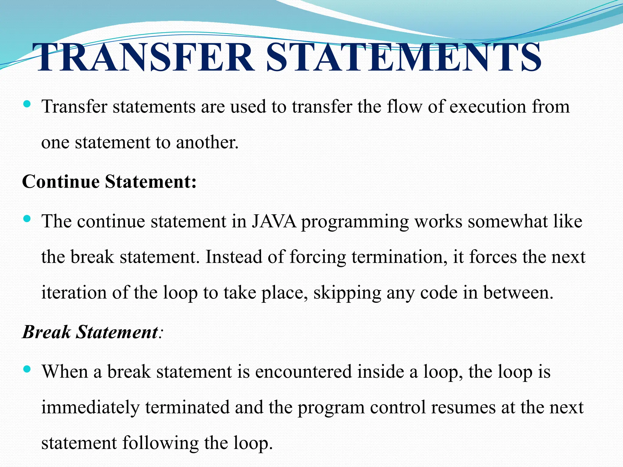 TRANSFER STATEMENTS  Transfer statements are used to transfer the flow of execution from one statement to another. Continue Statement:  The continue statement in JAVA programming works somewhat like the break statement. Instead of forcing termination, it forces the next iteration of the loop to take place, skipping any code in between. Break Statement:  When a break statement is encountered inside a loop, the loop is immediately terminated and the program control resumes at the next statement following the loop. 