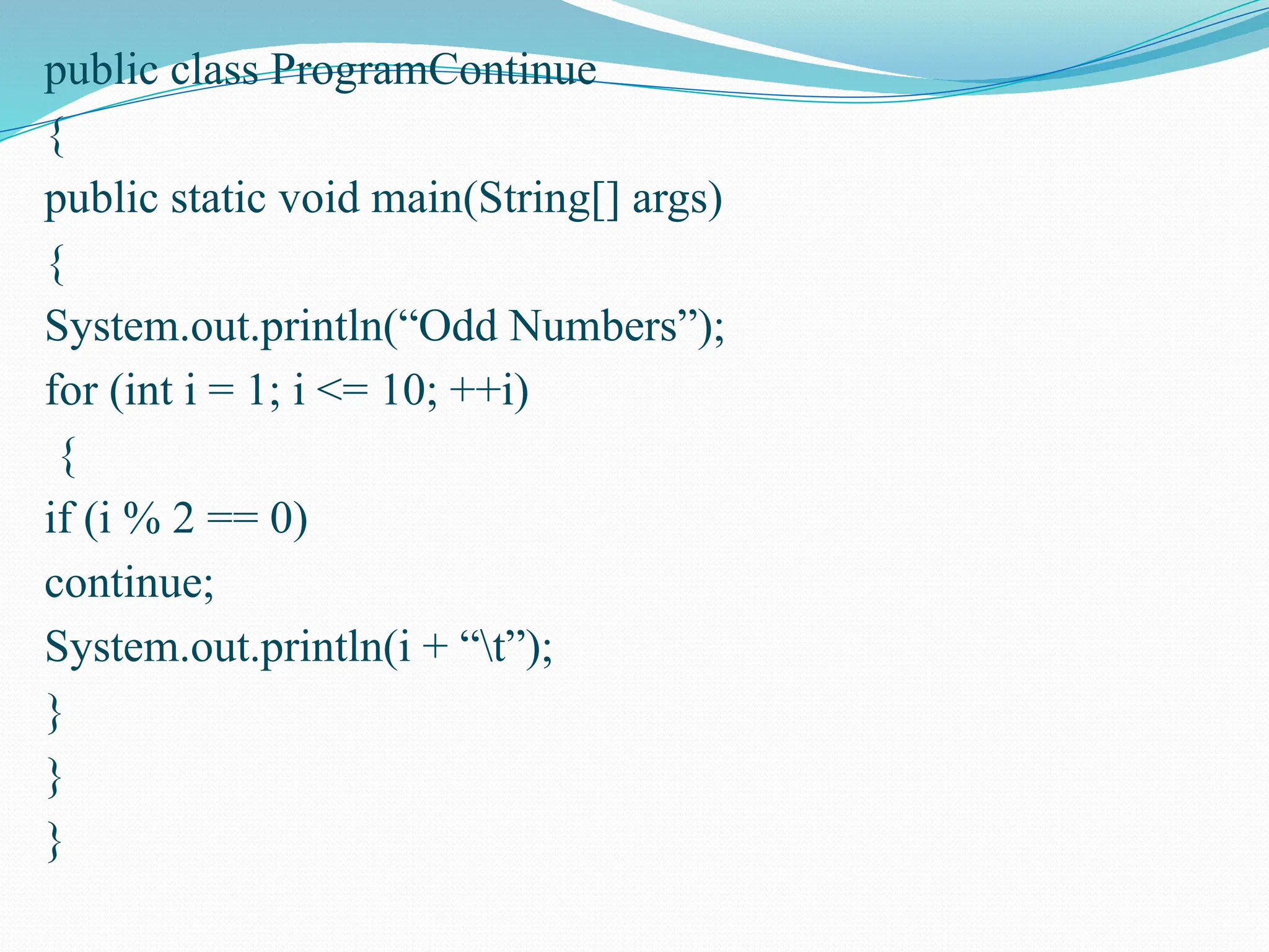 public class ProgramContinue { public static void main(String[] args) { System.out.println(“Odd Numbers”); for (int i = 1; i <= 10; ++i) { if (i % 2 == 0) continue; System.out.println(i + “t”); } } } 