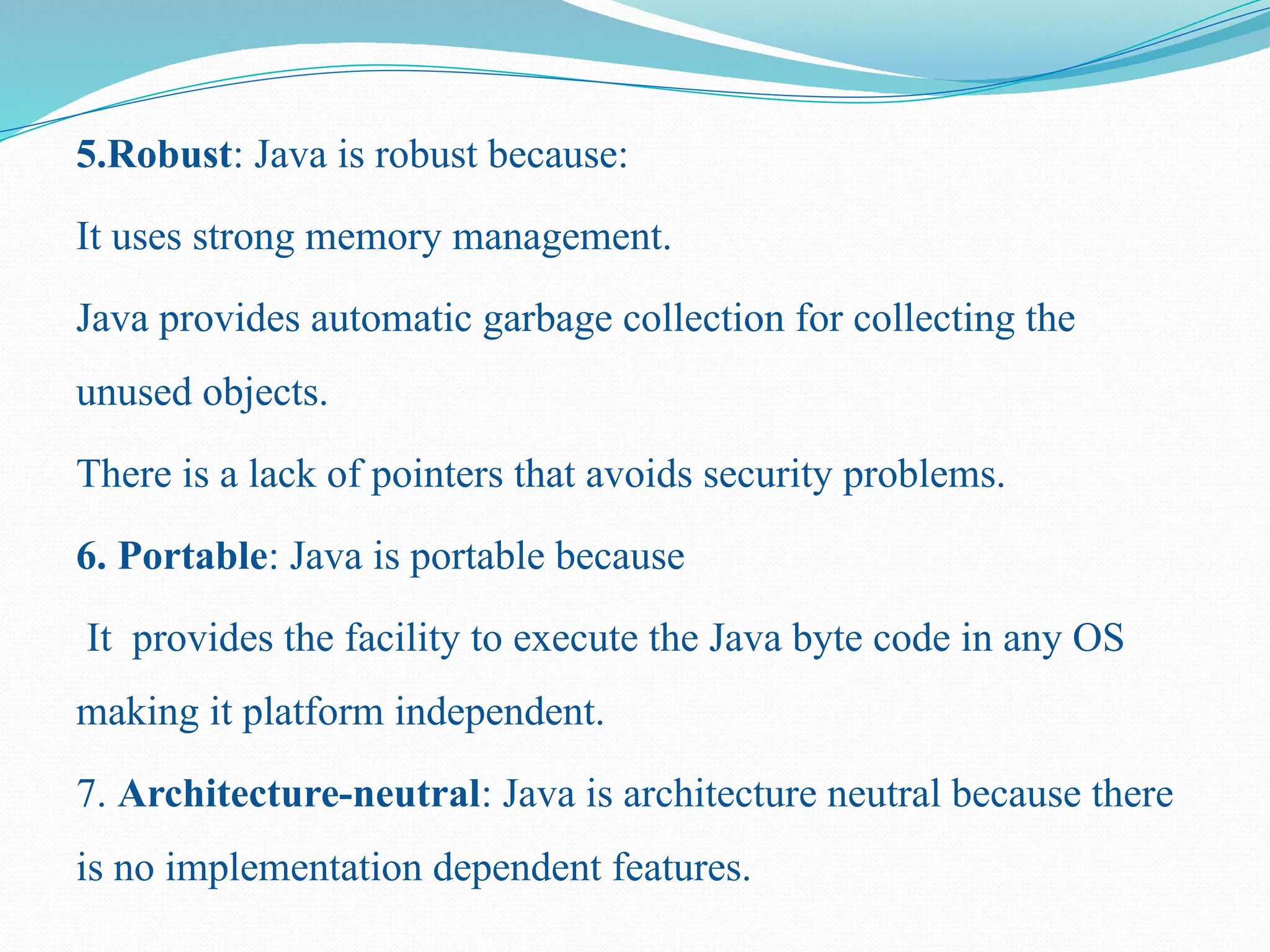 5.Robust: Java is robust because: It uses strong memory management. Java provides automatic garbage collection for collecting the unused objects. There is a lack of pointers that avoids security problems. 6. Portable: Java is portable because It provides the facility to execute the Java byte code in any OS making it platform independent. 7. Architecture-neutral: Java is architecture neutral because there is no implementation dependent features. 