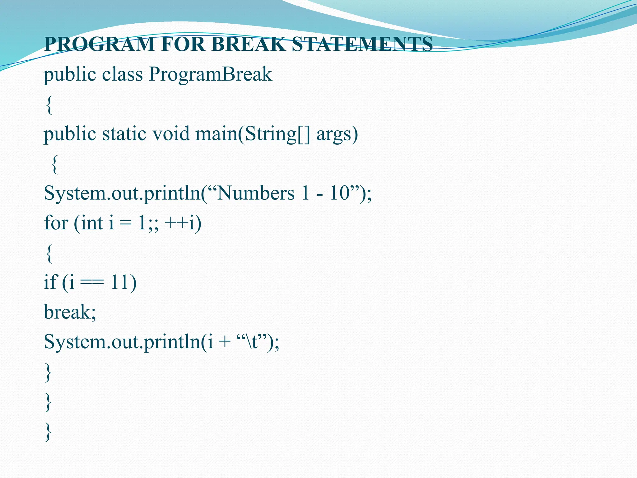PROGRAM FOR BREAK STATEMENTS public class ProgramBreak { public static void main(String[] args) { System.out.println(“Numbers 1 - 10”); for (int i = 1;; ++i) { if (i == 11) break; System.out.println(i + “t”); } } } 