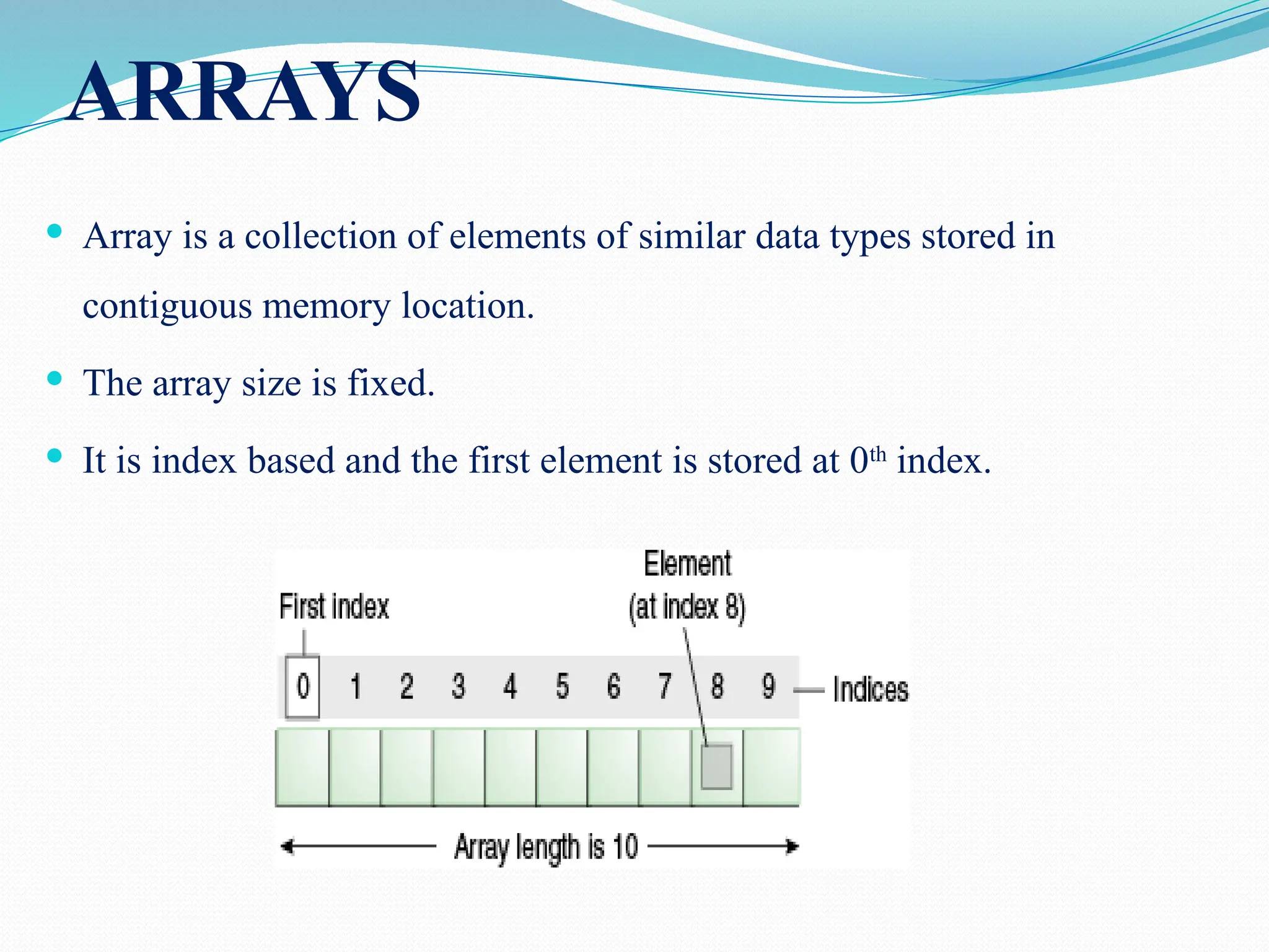 ARRAYS  Array is a collection of elements of similar data types stored in contiguous memory location.  The array size is fixed.  It is index based and the first element is stored at 0th index. 