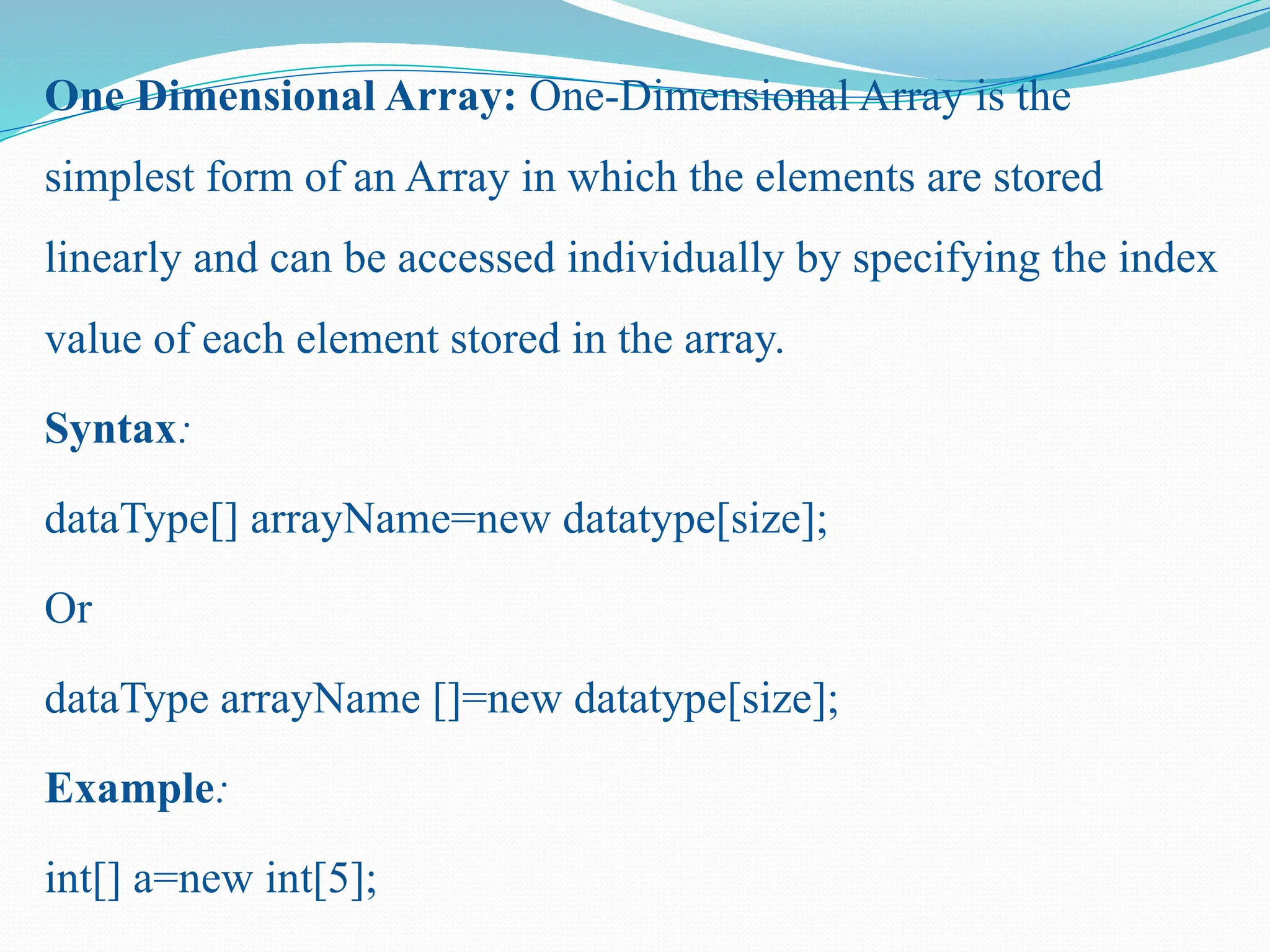 One Dimensional Array: One-Dimensional Array is the simplest form of an Array in which the elements are stored linearly and can be accessed individually by specifying the index value of each element stored in the array. Syntax: dataType[] arrayName=new datatype[size]; Or dataType arrayName []=new datatype[size]; Example: int[] a=new int[5]; 