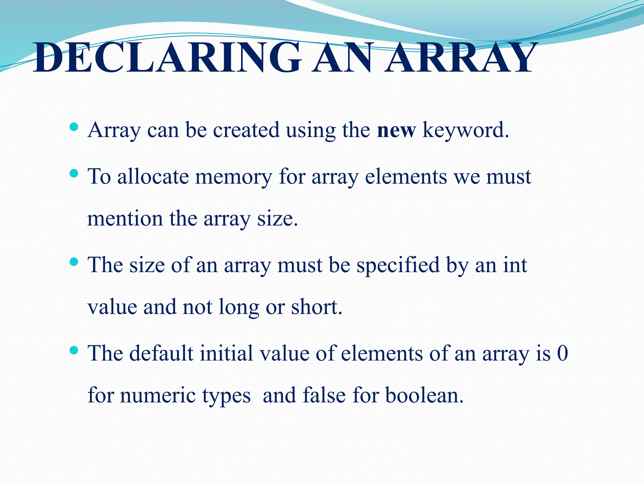 DECLARING AN ARRAY  Array can be created using the new keyword.  To allocate memory for array elements we must mention the array size.  The size of an array must be specified by an int value and not long or short.  The default initial value of elements of an array is 0 for numeric types and false for boolean. 