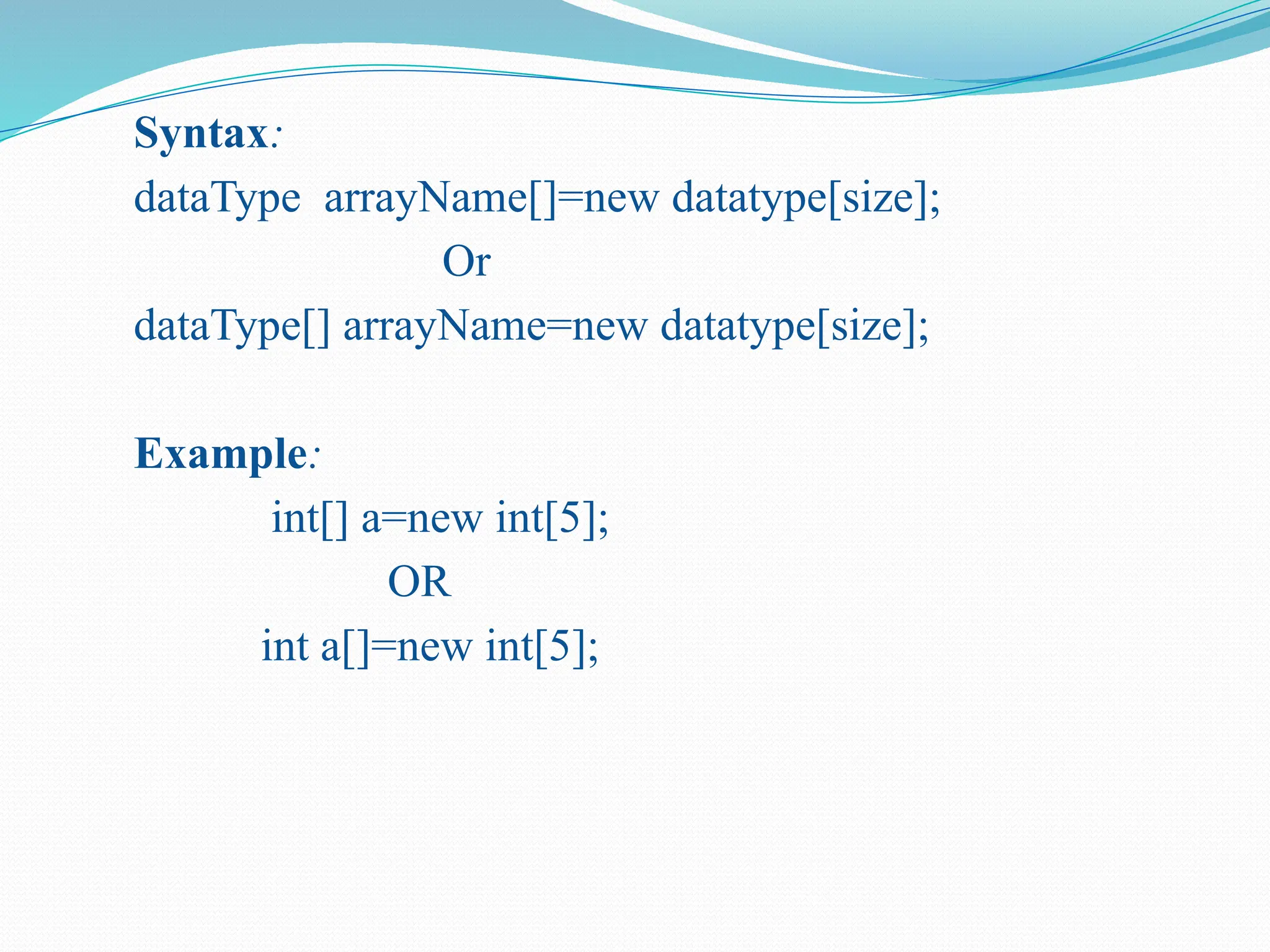 Syntax: dataType arrayName[]=new datatype[size]; Or dataType[] arrayName=new datatype[size]; Example: int[] a=new int[5]; OR int a[]=new int[5]; 