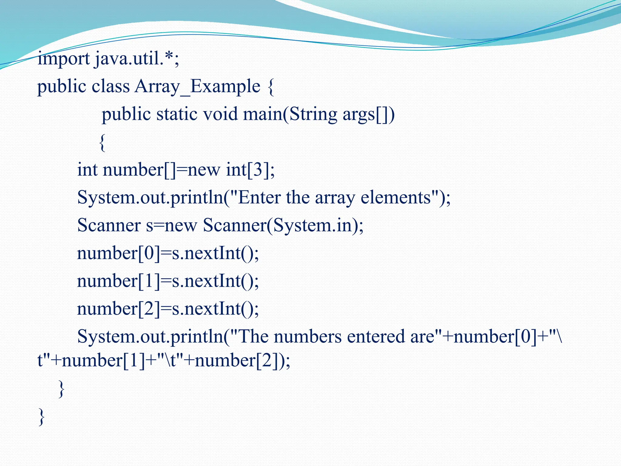 import java.util.*; public class Array_Example { public static void main(String args[]) { int number[]=new int[3]; System.out.println("Enter the array elements"); Scanner s=new Scanner(System.in); number[0]=s.nextInt(); number[1]=s.nextInt(); number[2]=s.nextInt(); System.out.println("The numbers entered are"+number[0]+" t"+number[1]+"t"+number[2]); } } 
