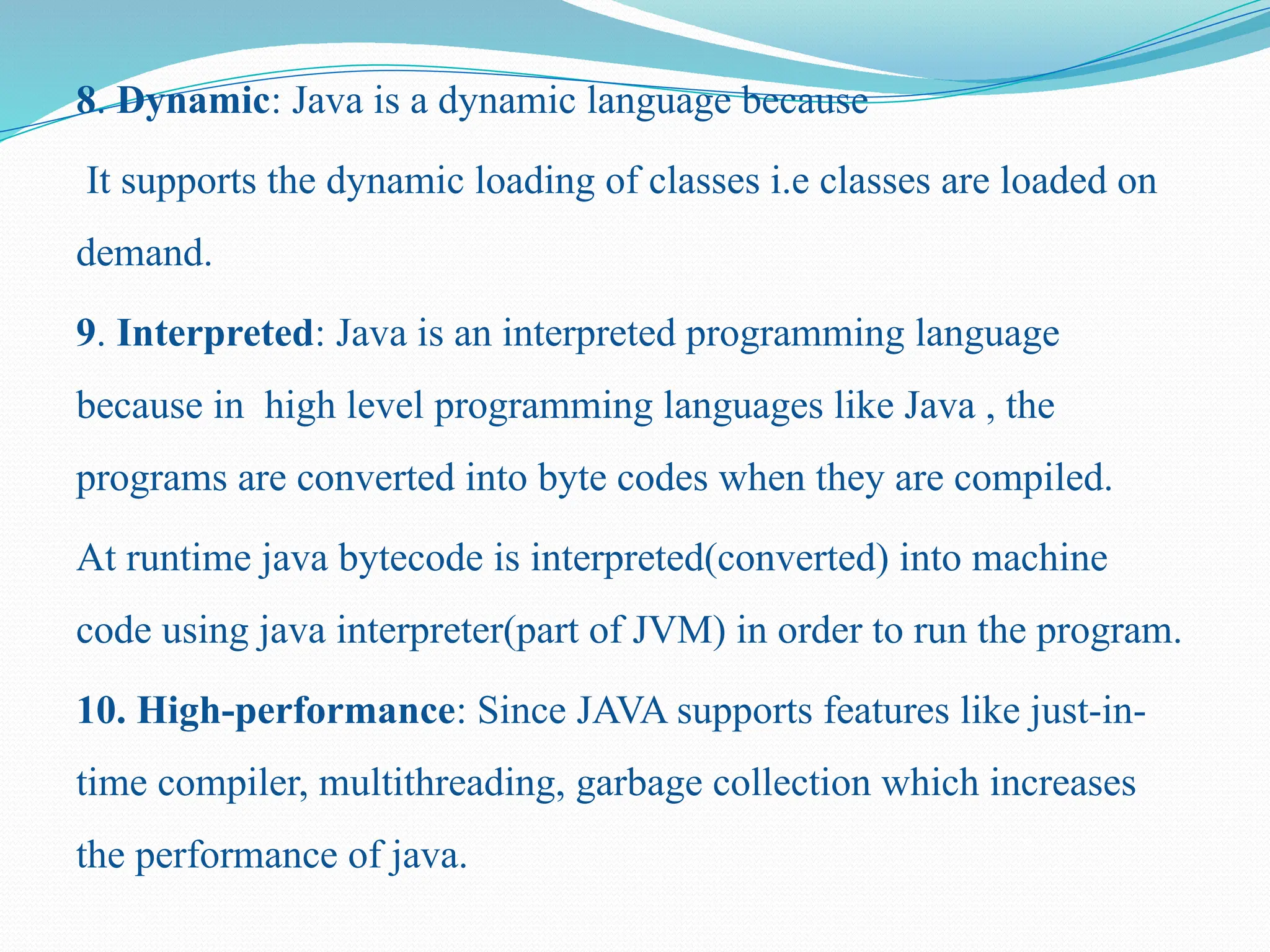 8. Dynamic: Java is a dynamic language because It supports the dynamic loading of classes i.e classes are loaded on demand. 9. Interpreted: Java is an interpreted programming language because in high level programming languages like Java , the programs are converted into byte codes when they are compiled. At runtime java bytecode is interpreted(converted) into machine code using java interpreter(part of JVM) in order to run the program. 10. High-performance: Since JAVA supports features like just-in- time compiler, multithreading, garbage collection which increases the performance of java. 