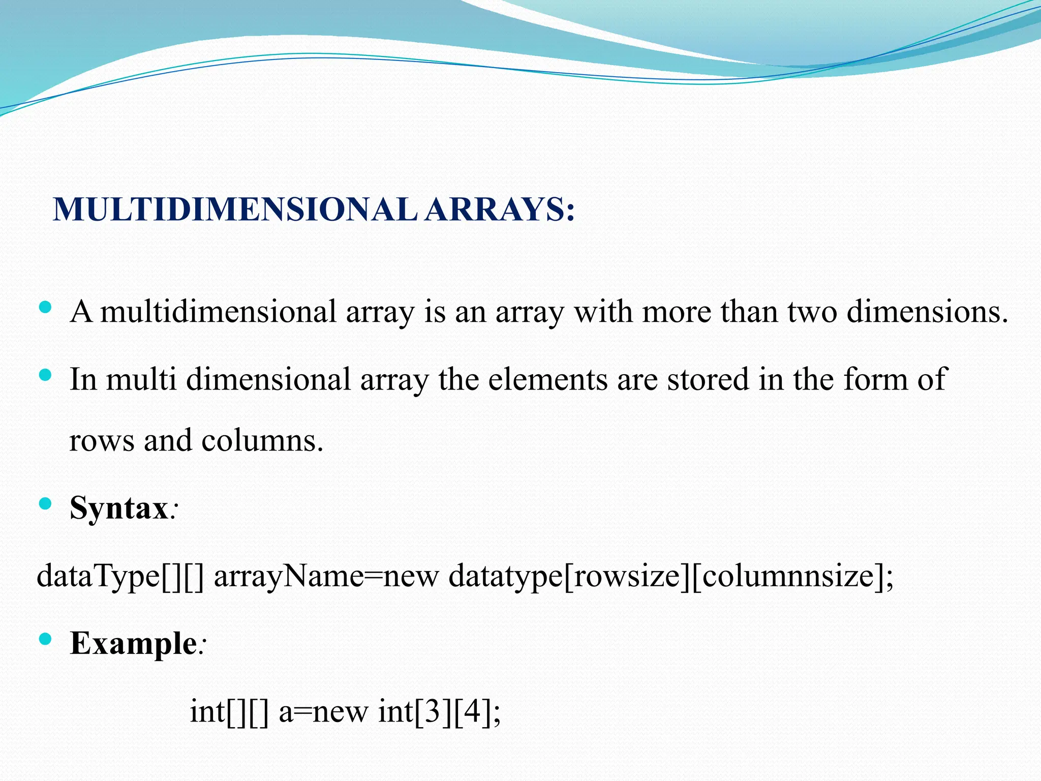 MULTIDIMENSIONALARRAYS:  A multidimensional array is an array with more than two dimensions.  In multi dimensional array the elements are stored in the form of rows and columns.  Syntax: dataType[][] arrayName=new datatype[rowsize][columnnsize];  Example: int[][] a=new int[3][4]; 