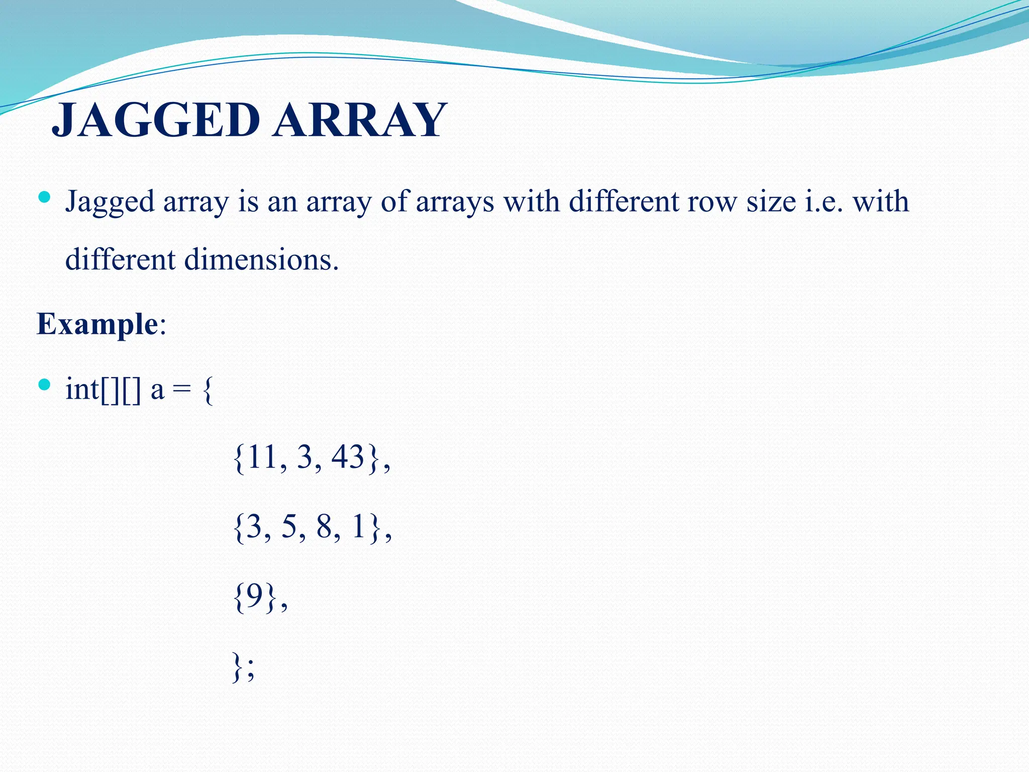 JAGGED ARRAY  Jagged array is an array of arrays with different row size i.e. with different dimensions. Example:  int[][] a = { {11, 3, 43}, {3, 5, 8, 1}, {9}, }; 