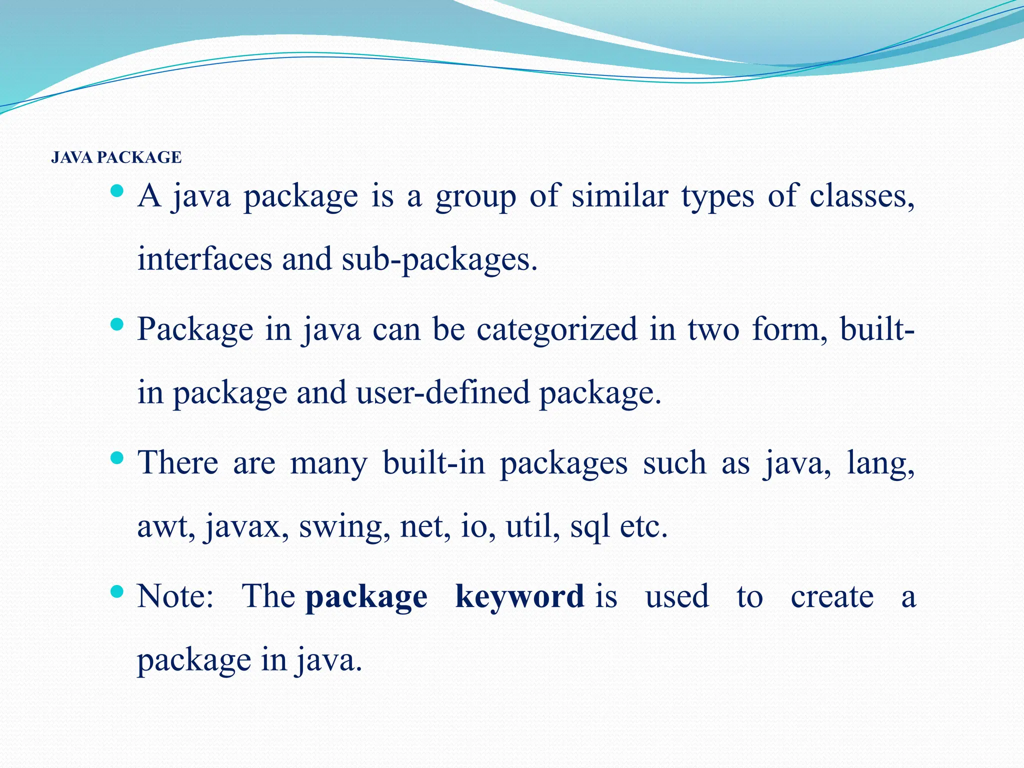 JAVA PACKAGE  A java package is a group of similar types of classes, interfaces and sub-packages.  Package in java can be categorized in two form, built- in package and user-defined package.  There are many built-in packages such as java, lang, awt, javax, swing, net, io, util, sql etc.  Note: The package keyword is used to create a package in java. 