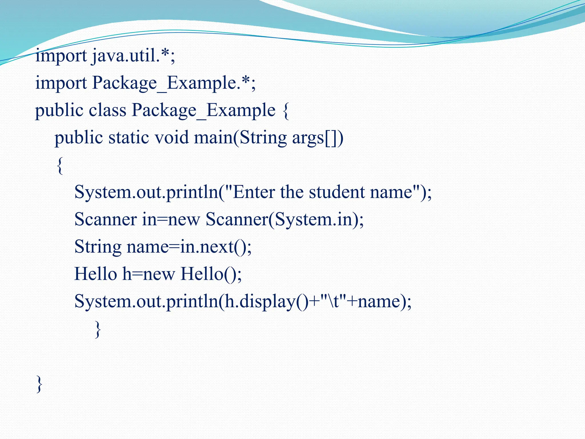 import java.util.*; import Package_Example.*; public class Package_Example { public static void main(String args[]) { System.out.println("Enter the student name"); Scanner in=new Scanner(System.in); String name=in.next(); Hello h=new Hello(); System.out.println(h.display()+"t"+name); } } 