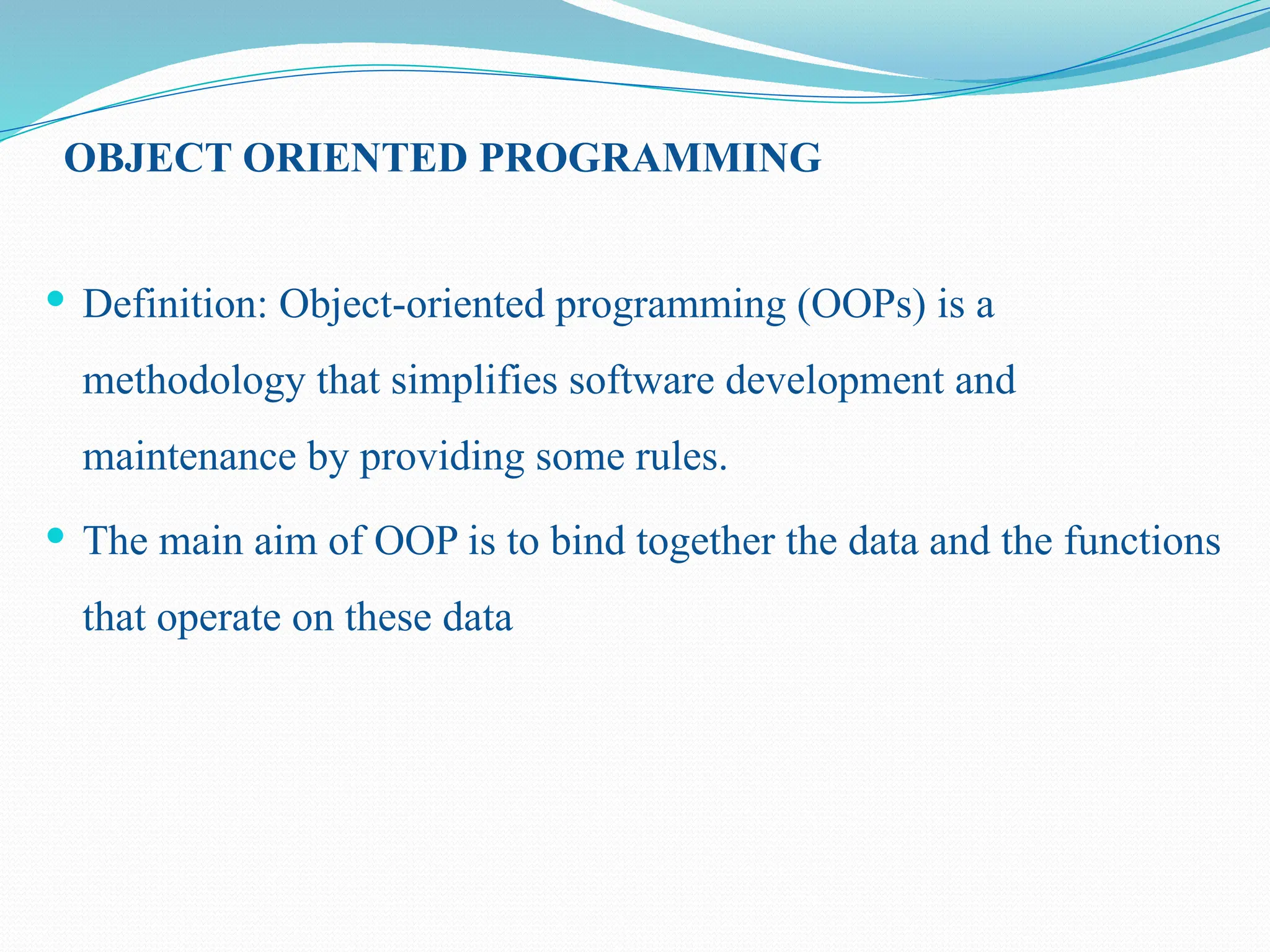 OBJECT ORIENTED PROGRAMMING  Definition: Object-oriented programming (OOPs) is a methodology that simplifies software development and maintenance by providing some rules.  The main aim of OOP is to bind together the data and the functions that operate on these data 